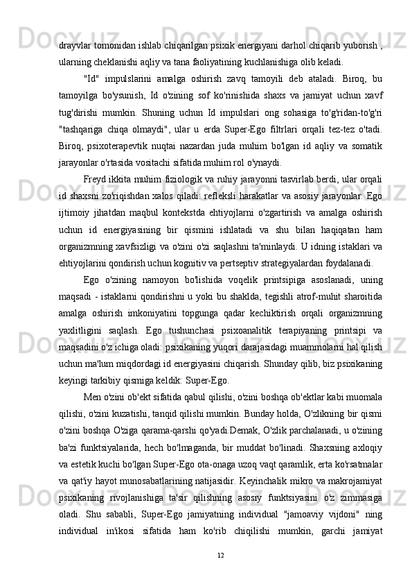 drayvlar tomonidan ishlab chiqarilgan psixik energiyani darhol chiqarib yuborish ,
ularning cheklanishi aqliy va tana faoliyatining kuchlanishiga olib keladi.
"Id"   impulslarini   amalga   oshirish   zavq   tamoyili   deb   ataladi.   Biroq,   bu
tamoyilga   bo'ysunish,   Id   o'zining   sof   ko'rinishida   shaxs   va   jamiyat   uchun   xavf
tug'dirishi   mumkin.   Shuning   uchun   Id   impulslari   ong   sohasiga   to'g'ridan-to'g'ri
"tashqariga   chiqa   olmaydi",   ular   u   erda   Super-Ego   filtrlari   orqali   tez-tez   o'tadi.
Biroq,   psixoterapevtik   nuqtai   nazardan   juda   muhim   bo'lgan   id   aqliy   va   somatik
jarayonlar o'rtasida vositachi sifatida muhim rol o'ynaydi.
Freyd ikkita muhim fiziologik va ruhiy jarayonni tasvirlab berdi, ular orqali
id shaxsni  zo'riqishdan xalos qiladi: refleksli  harakatlar  va asosiy  jarayonlar. Ego
ijtimoiy   jihatdan   maqbul   kontekstda   ehtiyojlarni   o'zgartirish   va   amalga   oshirish
uchun   id   energiyasining   bir   qismini   ishlatadi   va   shu   bilan   haqiqatan   ham
organizmning xavfsizligi va o'zini o'zi saqlashni ta'minlaydi. U idning istaklari va
ehtiyojlarini qondirish uchun kognitiv va pertseptiv strategiyalardan foydalanadi.
Ego   o'zining   namoyon   bo'lishida   voqelik   printsipiga   asoslanadi,   uning
maqsadi  -  istaklarni  qondirishni u yoki bu shaklda, tegishli atrof-muhit sharoitida
amalga   oshirish   imkoniyatini   topgunga   qadar   kechiktirish   orqali   organizmning
yaxlitligini   saqlash.   Ego   tushunchasi   psixoanalitik   terapiyaning   printsipi   va
maqsadini o'z ichiga oladi: psixikaning yuqori darajasidagi muammolarni hal qilish
uchun ma'lum miqdordagi id energiyasini chiqarish. Shunday qilib, biz psixikaning
keyingi tarkibiy qismiga keldik: Super-Ego.
Men o'zini ob'ekt sifatida qabul qilishi, o'zini boshqa ob'ektlar kabi muomala
qilishi, o'zini kuzatishi, tanqid qilishi mumkin. Bunday holda, O'zlikning bir qismi
o'zini boshqa O'ziga qarama-qarshi qo'yadi.Demak, O'zlik parchalanadi, u o'zining
ba'zi   funktsiyalarida,   hech   bo'lmaganda,   bir   muddat   bo'linadi.   Shaxsning   axloqiy
va estetik kuchi bo'lgan Super-Ego ota-onaga uzoq vaqt qaramlik, erta ko'rsatmalar
va qat'iy hayot munosabatlarining natijasidir. Keyinchalik mikro va makrojamiyat
psixikaning   rivojlanishiga   ta'sir   qilishning   asosiy   funktsiyasini   o'z   zimmasiga
oladi.   Shu   sababli,   Super-Ego   jamiyatning   individual   "jamoaviy   vijdoni"   ning
individual   in'ikosi   sifatida   ham   ko'rib   chiqilishi   mumkin,   garchi   jamiyat
12 