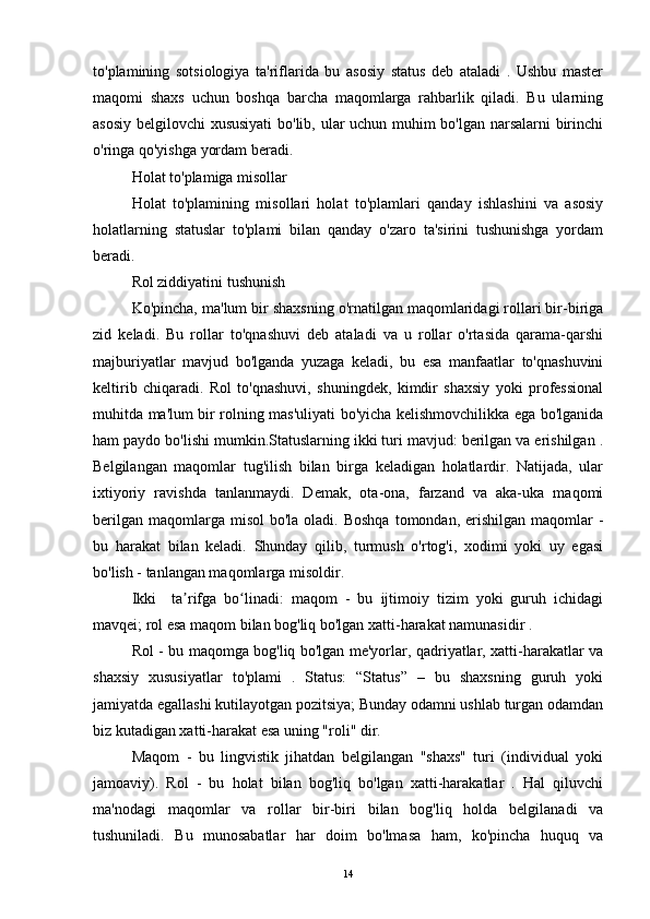 to'plamining   sotsiologiya   ta'riflarida   bu   asosiy   status   deb   ataladi   .   Ushbu   master
maqomi   shaxs   uchun   boshqa   barcha   maqomlarga   rahbarlik   qiladi.   Bu   ularning
asosiy belgilovchi xususiyati  bo'lib, ular uchun muhim bo'lgan narsalarni birinchi
o'ringa qo'yishga yordam beradi.
Holat to'plamiga misollar
Holat   to'plamining   misollari   holat   to'plamlari   qanday   ishlashini   va   asosiy
holatlarning   statuslar   to'plami   bilan   qanday   o'zaro   ta'sirini   tushunishga   yordam
beradi.
Rol ziddiyatini tushunish
Ko'pincha, ma'lum bir shaxsning o'rnatilgan maqomlaridagi rollari bir-biriga
zid   keladi.   Bu   rollar   to'qnashuvi   deb   ataladi   va   u   rollar   o'rtasida   qarama-qarshi
majburiyatlar   mavjud   bo'lganda   yuzaga   keladi,   bu   esa   manfaatlar   to'qnashuvini
keltirib   chiqaradi.   Rol   to'qnashuvi,   shuningdek,   kimdir   shaxsiy   yoki   professional
muhitda ma'lum bir rolning mas'uliyati bo'yicha kelishmovchilikka ega bo'lganida
ham paydo bo'lishi mumkin.Statuslarning ikki turi mavjud: berilgan va erishilgan .
Belgilangan   maqomlar   tug'ilish   bilan   birga   keladigan   holatlardir.   Natijada,   ular
ixtiyoriy   ravishda   tanlanmaydi.   Demak,   ota-ona,   farzand   va   aka-uka   maqomi
berilgan  maqomlarga misol  bo'la  oladi. Boshqa  tomondan,  erishilgan  maqomlar  -
bu   harakat   bilan   keladi.   Shunday   qilib,   turmush   o'rtog'i,   xodimi   yoki   uy   egasi
bo'lish - tanlangan maqomlarga misoldir.
Ikki     ta rifga   bo linadi:   maqom   -   bu   ijtimoiy   tizim   yoki   guruh   ichidagiʼ ʻ
mavqei; rol esa maqom bilan bog'liq bo'lgan xatti-harakat namunasidir .
Rol - bu maqomga bog'liq bo'lgan me'yorlar, qadriyatlar, xatti-harakatlar va
shaxsiy   xususiyatlar   to'plami   .   Status:   “Status”   –   bu   shaxsning   guruh   yoki
jamiyatda egallashi kutilayotgan pozitsiya; Bunday odamni ushlab turgan odamdan
biz kutadigan xatti-harakat esa uning "roli" dir.
Maqom   -   bu   lingvistik   jihatdan   belgilangan   "shaxs"   turi   (individual   yoki
jamoaviy).   Rol   -   bu   holat   bilan   bog'liq   bo'lgan   xatti-harakatlar   .   Hal   qiluvchi
ma'nodagi   maqomlar   va   rollar   bir-biri   bilan   bog'liq   holda   belgilanadi   va
tushuniladi.   Bu   munosabatlar   har   doim   bo'lmasa   ham,   ko'pincha   huquq   va
14 