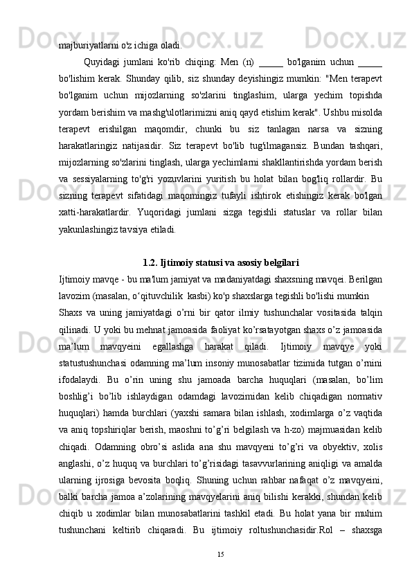majburiyatlarni o'z ichiga oladi.
Quyidagi   jumlani   ko'rib   chiqing:   Men   (n)   _____   bo'lganim   uchun   _____
bo'lishim   kerak.   Shunday   qilib,   siz   shunday   deyishingiz   mumkin:   "Men   terapevt
bo'lganim   uchun   mijozlarning   so'zlarini   tinglashim,   ularga   yechim   topishda
yordam berishim va mashg'ulotlarimizni aniq qayd etishim kerak". Ushbu misolda
terapevt   erishilgan   maqomdir,   chunki   bu   siz   tanlagan   narsa   va   sizning
harakatlaringiz   natijasidir.   Siz   terapevt   bo'lib   tug'ilmagansiz.   Bundan   tashqari,
mijozlarning so'zlarini tinglash, ularga yechimlarni shakllantirishda yordam berish
va   sessiyalarning   to'g'ri   yozuvlarini   yuritish   bu   holat   bilan   bog'liq   rollardir.   Bu
sizning   terapevt   sifatidagi   maqomingiz   tufayli   ishtirok   etishingiz   kerak   bo'lgan
xatti-harakatlardir.   Yuqoridagi   jumlani   sizga   tegishli   statuslar   va   rollar   bilan
yakunlashingiz tavsiya etiladi.
1.2. Ijtimoiy statusi va asosiy belgilari
Ijtimoiy mavqe - bu ma'lum jamiyat va madaniyatdagi shaxsning mavqei. Berilgan
lavozim (masalan, o qituvchilik  kasbi) ko'p shaxslarga tegishli bo'lishi mumkinʻ
Shaxs   va   uning   jamiyatdagi   o’rni   bir   qator   ilmiy   tushunchalar   vositasida   talqin
qilinadi. U yoki bu mehnat jamoasida faoliyat ko’rsatayotgan shaxs o’z jamoasida
ma’lum   mavqyeini   egallashga   harakat   qiladi.   Ijtimoiy   mavqye   yoki
statustushunchasi  odamning ma’lum  insoniy  munosabatlar  tizimida tutgan o’rnini
ifodalaydi.   Bu   o’rin   uning   shu   jamoada   barcha   huquqlari   (masalan,   bo’lim
boshlig’i   bo’lib   ishlaydigan   odamdagi   lavozimidan   kelib   chiqadigan   normativ
huquqlari)   hamda   burchlari   (yaxshi   samara   bilan   ishlash,   xodimlarga   o’z   vaqtida
va aniq topshiriqlar  berish,  maoshni  to’g’ri  belgilash va  h-zo)  majmuasidan  kelib
chiqadi.   Odamning   obro’si   aslida   ana   shu   mavqyeni   to’g’ri   va   obyektiv,   xolis
anglashi, o’z huquq va burchlari  to’g’risidagi  tasavvurlarining aniqligi  va  amalda
ularning   ijrosiga   bevosita   boqliq.   Shuning   uchun   rahbar   nafaqat   o’z   mavqyeini,
balki   barcha   jamoa   a’zolarining   mavqyelarini   aniq   bilishi   kerakki,   shundan   kelib
chiqib   u   xodimlar   bilan   munosabatlarini   tashkil   etadi.   Bu   holat   yana   bir   muhim
tushunchani   keltirib   chiqaradi.   Bu   ijtimoiy   roltushunchasidir.Rol   –   shaxsga
15