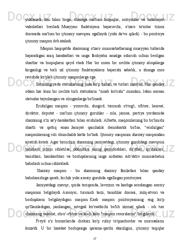 yuklanadi;   shu   bilan   birga,   shaxsga   ma'lum   huquqlar,   imtiyozlar   va   hokimiyat
vakolatlari   beriladi.   Muayyan   funktsiyani   bajaruvchi,   o'zaro   ta'sirlar   tizimi
doirasida ma'lum bir ijtimoiy mavqeni egallaydi (yoki da'vo qiladi) - bu pozitsiya
ijtimoiy maqom deb ataladi.
                    Maqom   haqiqatda   shaxsning   o'zaro   munosabatlarning   muayyan  turlarida
bajaradigan   aniq   harakatlari   va   unga   faoliyatni   amalga   oshirish   uchun   berilgan
shartlar   va   huquqlarni   qayd   etadi.   Har   bir   inson   bir   nechta   ijtimoiy   aloqalarga
kirganligi   va   turli   xil   ijtimoiy   funktsiyalarni   bajarishi   sababli,   u   shunga   mos
ravishda ko'plab ijtimoiy maqomlarga ega.
  Sotsiologiyada statuslarning juda ko'p turlari va turlari mavjud.   Har qanday
odam   har   kuni   bir   nechta   turli   statuslarni   "sinab   ko'rishi"   mumkin,   lekin   asosan
statuslar tayinlangan va olinganlarga bo'linadi.  
Erishilgan   maqom   -   yozuvchi,   shogird,   turmush   o'rtog'i,   ofitser,   laureat,
direktor,   deputat   -   ma'lum   ijtimoiy   guruhlar   -   oila,   jamoa,   partiya   yordamida
shaxsning o'zi sa'y-harakatlari bilan erishiladi.   Albatta, maqomlarning bu bo'linishi
shartli   va   qattiq   emas.   Jamiyat   qanchalik   demokratik   bo'lsa,   "erishilgan"
maqomlarning roli shunchalik katta bo'ladi.   Ijtimoiy maqomni shaxsiy maqomdan
ajratish kerak.   Agar birinchisi shaxsning jamiyatdagi, ijtimoiy guruhdagi mavqeini
baholash   uchun   ishlatilsa,   ikkinchisi   uning   qarindoshlari,   do'stlari,   qo'shnilari,
tanishlari,   hamkasblari   va   boshqalarning   unga   nisbatan   sub'ektiv   munosabatini
baholash uchun ishlatiladi.
    Shaxsiy   maqom   -   bu   shaxsning   shaxsiy   fazilatlari   bilan   qanday
baholanishiga qarab, kichik yoki asosiy guruhda egallagan pozitsiyasi.
  Jamiyatdagi   mavqe,   qoida   tariqasida,   lavozim   va   kasbga   asoslangan   asosiy
maqomni   belgilaydi.   Asosiysi,   turmush   tarzi,   tanishlar   doirasi,   xulq-atvori   va
boshqalarni   belgilaydigan   maqom.   Kasb   maqom   pozitsiyasining   eng   ko'p
qo'llaniladigan,   jamlangan,   integral   ko'rsatkichi   bo'lib   xizmat   qiladi   -   ish   turi
shaxsning vakolat, obro'-e'tibor va kuch kabi "maqom resurslarini" belgilaydi.  
Freyd   o'z   bemorlarida   cheksiz   ko'p   ruhiy   to'qnashuvlar   va   murosalarni
kuzatdi.   U   bir   harakat   boshqasiga   qarama-qarshi   ekanligini,   ijtimoiy   taqiqlar
17 