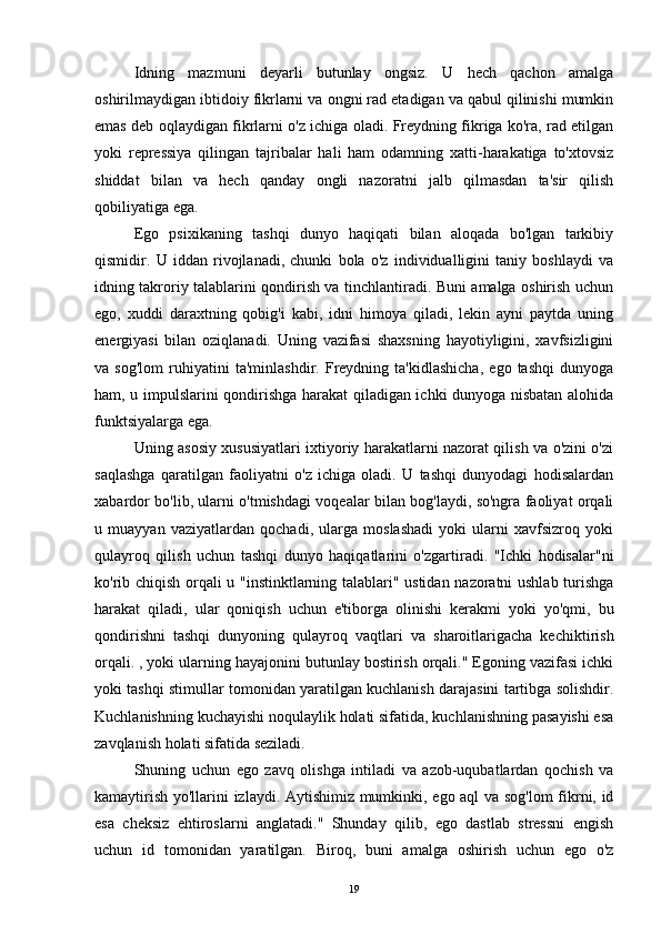 Idning   mazmuni   deyarli   butunlay   ongsiz.   U   hech   qachon   amalga
oshirilmaydigan ibtidoiy fikrlarni va ongni rad etadigan va qabul qilinishi mumkin
emas deb oqlaydigan fikrlarni o'z ichiga oladi. Freydning fikriga ko'ra, rad etilgan
yoki   repressiya   qilingan   tajribalar   hali   ham   odamning   xatti-harakatiga   to'xtovsiz
shiddat   bilan   va   hech   qanday   ongli   nazoratni   jalb   qilmasdan   ta'sir   qilish
qobiliyatiga ega.
Ego   psixikaning   tashqi   dunyo   haqiqati   bilan   aloqada   bo'lgan   tarkibiy
qismidir.   U   iddan   rivojlanadi,   chunki   bola   o'z   individualligini   taniy   boshlaydi   va
idning takroriy talablarini qondirish va tinchlantiradi. Buni amalga oshirish uchun
ego,   xuddi   daraxtning   qobig'i   kabi,   idni   himoya   qiladi,   lekin   ayni   paytda   uning
energiyasi   bilan   oziqlanadi.   Uning   vazifasi   shaxsning   hayotiyligini,   xavfsizligini
va   sog'lom   ruhiyatini   ta'minlashdir.   Freydning   ta'kidlashicha,   ego   tashqi   dunyoga
ham, u impulslarini qondirishga harakat qiladigan ichki dunyoga nisbatan alohida
funktsiyalarga ega.
Uning asosiy xususiyatlari ixtiyoriy harakatlarni nazorat qilish va o'zini o'zi
saqlashga   qaratilgan   faoliyatni   o'z   ichiga   oladi.   U   tashqi   dunyodagi   hodisalardan
xabardor bo'lib, ularni o'tmishdagi voqealar bilan bog'laydi, so'ngra faoliyat orqali
u   muayyan   vaziyatlardan   qochadi,   ularga   moslashadi   yoki   ularni   xavfsizroq   yoki
qulayroq   qilish   uchun   tashqi   dunyo   haqiqatlarini   o'zgartiradi.   "Ichki   hodisalar"ni
ko'rib chiqish orqali u "instinktlarning talablari" ustidan nazoratni ushlab turishga
harakat   qiladi,   ular   qoniqish   uchun   e'tiborga   olinishi   kerakmi   yoki   yo'qmi,   bu
qondirishni   tashqi   dunyoning   qulayroq   vaqtlari   va   sharoitlarigacha   kechiktirish
orqali. , yoki ularning hayajonini butunlay bostirish orqali." Egoning vazifasi ichki
yoki tashqi stimullar tomonidan yaratilgan kuchlanish darajasini tartibga solishdir.
Kuchlanishning kuchayishi noqulaylik holati sifatida, kuchlanishning pasayishi esa
zavqlanish holati sifatida seziladi.
Shuning   uchun   ego   zavq   olishga   intiladi   va   azob-uqubatlardan   qochish   va
kamaytirish yo'llarini izlaydi. Aytishimiz mumkinki, ego aql va sog'lom  fikrni, id
esa   cheksiz   ehtiroslarni   anglatadi."   Shunday   qilib,   ego   dastlab   stressni   engish
uchun   id   tomonidan   yaratilgan.   Biroq,   buni   amalga   oshirish   uchun   ego   o'z
19