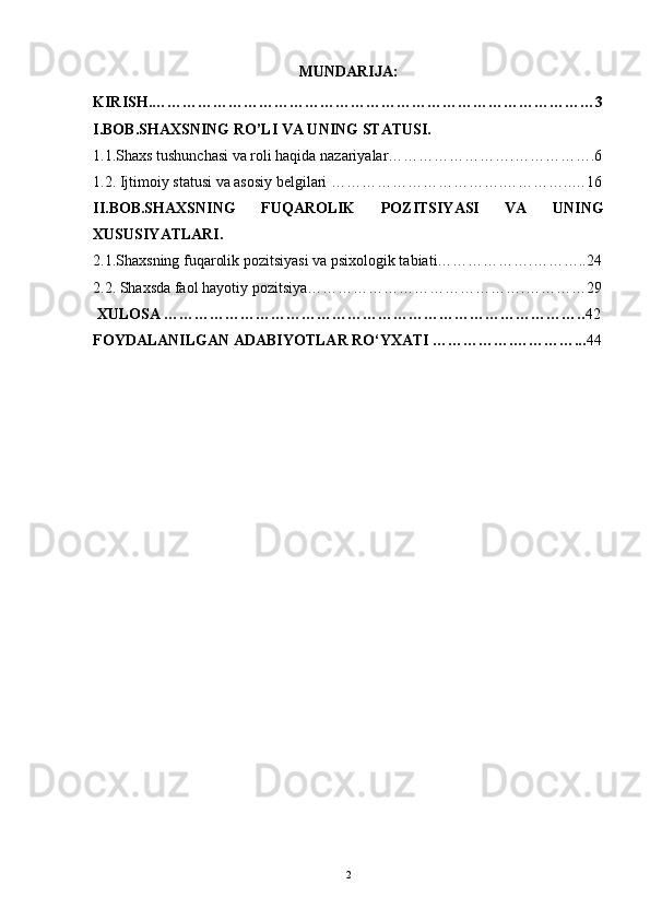 MUNDARIJA:
KIRISH.……………………………………………………………………………3
I.BOB.SHAXSNING RO’LI VA UNING STATUSI.
1.1.Shaxs tushunchasi v a roli haqida nazariyalar…………………….…………….6
1.2. Ijtimoiy statusi va asosiy belgilari …………………………….…………..…16
II.BOB.SHAXSNING   FUQAROLIK   POZITSIYASI   VA   UNING
XUSUSIYATLARI.
2.1.Shaxsning fuqarolik pozitsiyasi va psixologik tabiati……………….………..24
2.2. Shaxsda faol hayotiy pozitsiya…………………………………….…………29
 XULOSA ……………………………………………………………………….. 42
FOYDALANILGAN ADABIYOTLAR RO‘YXATI …………….…………... 44
 
2