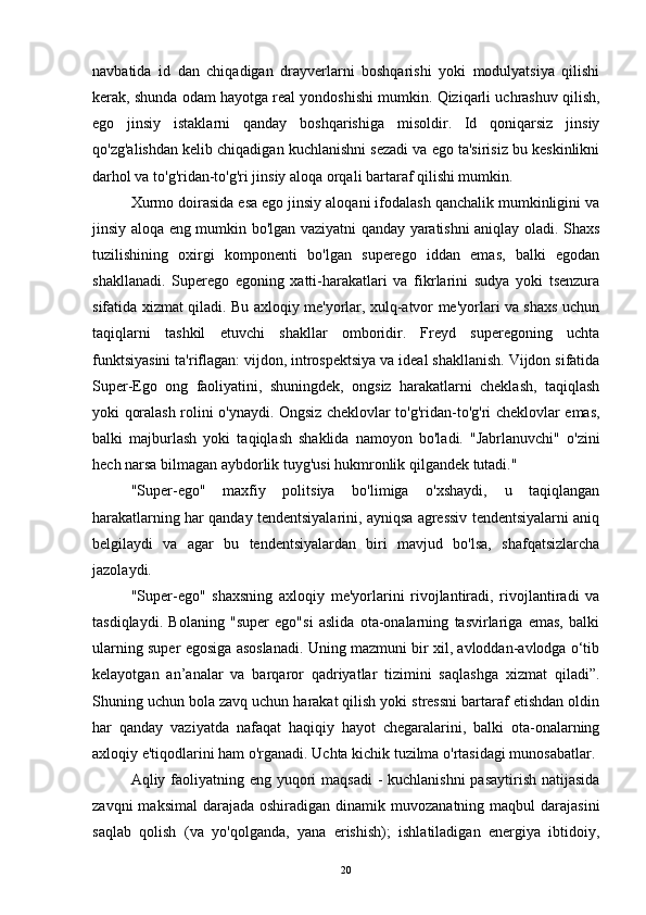 navbatida   id   dan   chiqadigan   drayverlarni   boshqarishi   yoki   modulyatsiya   qilishi
kerak, shunda odam hayotga real yondoshishi mumkin. Qiziqarli uchrashuv qilish,
ego   jinsiy   istaklarni   qanday   boshqarishiga   misoldir.   Id   qoniqarsiz   jinsiy
qo'zg'alishdan kelib chiqadigan kuchlanishni sezadi va ego ta'sirisiz bu keskinlikni
darhol va to'g'ridan-to'g'ri jinsiy aloqa orqali bartaraf qilishi mumkin.
Xurmo doirasida esa ego jinsiy aloqani ifodalash qanchalik mumkinligini va
jinsiy aloqa eng mumkin bo'lgan vaziyatni qanday yaratishni aniqlay oladi. Shaxs
tuzilishining   oxirgi   komponenti   bo'lgan   superego   iddan   emas,   balki   egodan
shakllanadi.   Superego   egoning   xatti-harakatlari   va   fikrlarini   sudya   yoki   tsenzura
sifatida xizmat qiladi. Bu axloqiy me'yorlar, xulq-atvor me'yorlari va shaxs uchun
taqiqlarni   tashkil   etuvchi   shakllar   omboridir.   Freyd   superegoning   uchta
funktsiyasini ta'riflagan: vijdon, introspektsiya va ideal shakllanish. Vijdon sifatida
Super-Ego   ong   faoliyatini,   shuningdek,   ongsiz   harakatlarni   cheklash,   taqiqlash
yoki qoralash rolini o'ynaydi. Ongsiz cheklovlar to'g'ridan-to'g'ri cheklovlar emas,
balki   majburlash   yoki   taqiqlash   shaklida   namoyon   bo'ladi.   "Jabrlanuvchi"   o'zini
hech narsa bilmagan aybdorlik tuyg'usi hukmronlik qilgandek tutadi."
"Super-ego"   maxfiy   politsiya   bo'limiga   o'xshaydi,   u   taqiqlangan
harakatlarning har qanday tendentsiyalarini, ayniqsa agressiv tendentsiyalarni aniq
belgilaydi   va   agar   bu   tendentsiyalardan   biri   mavjud   bo'lsa,   shafqatsizlarcha
jazolaydi.
"Super-ego"   shaxsning   axloqiy   me'yorlarini   rivojlantiradi,   rivojlantiradi   va
tasdiqlaydi.   Bolaning   "super   ego"si   aslida   ota-onalarning   tasvirlariga   emas,   balki
ularning super egosiga asoslanadi. Uning mazmuni bir xil, avloddan-avlodga o‘tib
kelayotgan   an’analar   va   barqaror   qadriyatlar   tizimini   saqlashga   xizmat   qiladi”.
Shuning uchun bola zavq uchun harakat qilish yoki stressni bartaraf etishdan oldin
har   qanday   vaziyatda   nafaqat   haqiqiy   hayot   chegaralarini,   balki   ota-onalarning
axloqiy e'tiqodlarini ham o'rganadi. Uchta kichik tuzilma o'rtasidagi munosabatlar.
Aqliy faoliyatning eng yuqori  maqsadi  - kuchlanishni  pasaytirish natijasida
zavqni   maksimal   darajada  oshiradigan  dinamik muvozanatning  maqbul   darajasini
saqlab   qolish   (va   yo'qolganda,   yana   erishish);   ishlatiladigan   energiya   ibtidoiy,
20