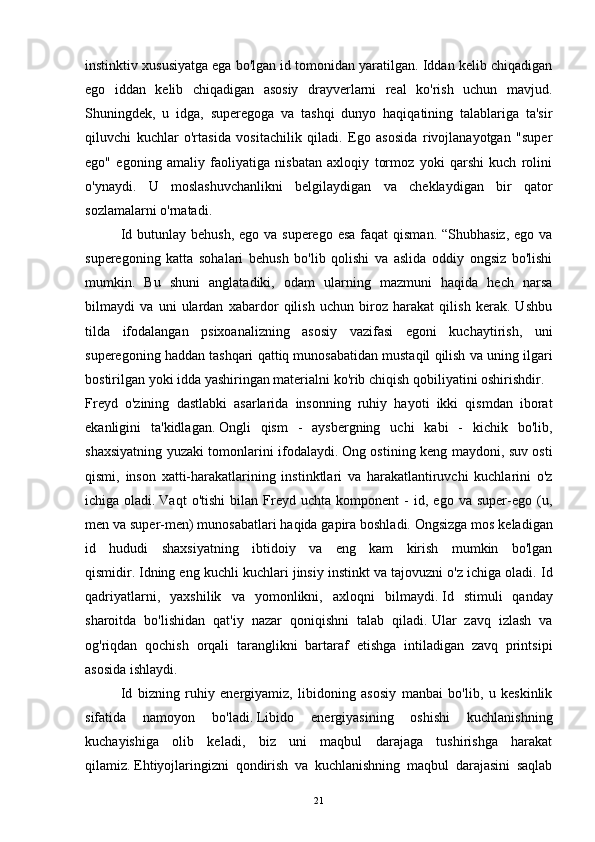 instinktiv xususiyatga ega bo'lgan id tomonidan yaratilgan. Iddan kelib chiqadigan
ego   iddan   kelib   chiqadigan   asosiy   drayverlarni   real   ko'rish   uchun   mavjud.
Shuningdek,   u   idga,   superegoga   va   tashqi   dunyo   haqiqatining   talablariga   ta'sir
qiluvchi   kuchlar   o'rtasida   vositachilik   qiladi.   Ego   asosida   rivojlanayotgan   "super
ego"   egoning   amaliy   faoliyatiga   nisbatan   axloqiy   tormoz   yoki   qarshi   kuch   rolini
o'ynaydi.   U   moslashuvchanlikni   belgilaydigan   va   cheklaydigan   bir   qator
sozlamalarni o'rnatadi.
Id butunlay behush,  ego va superego  esa  faqat  qisman.  “Shubhasiz,  ego va
superegoning   katta   sohalari   behush   bo'lib   qolishi   va   aslida   oddiy   ongsiz   bo'lishi
mumkin.   Bu   shuni   anglatadiki,   odam   ularning   mazmuni   haqida   hech   narsa
bilmaydi   va   uni   ulardan   xabardor   qilish   uchun   biroz   harakat   qilish   kerak.   Ushbu
tilda   ifodalangan   psixoanalizning   asosiy   vazifasi   egoni   kuchaytirish,   uni
superegoning haddan tashqari qattiq munosabatidan mustaqil qilish va uning ilgari
bostirilgan yoki idda yashiringan materialni ko'rib chiqish qobiliyatini oshirishdir.
Freyd   o'zining   dastlabki   asarlarida   insonning   ruhiy   hayoti   ikki   qismdan   iborat
ekanligini   ta'kidlagan.   Ongli   qism   -   aysbergning   uchi   kabi   -   kichik   bo'lib,
shaxsiyatning yuzaki tomonlarini ifodalaydi.   Ong ostining keng maydoni, suv osti
qismi,   inson   xatti-harakatlarining   instinktlari   va   harakatlantiruvchi   kuchlarini   o'z
ichiga  oladi.   Vaqt   o'tishi   bilan   Freyd   uchta   komponent   -   id,   ego  va   super-ego   (u,
men va super-men) munosabatlari haqida gapira boshladi.   Ongsizga mos keladigan
id   hududi   shaxsiyatning   ibtidoiy   va   eng   kam   kirish   mumkin   bo'lgan
qismidir.   Idning eng kuchli kuchlari jinsiy instinkt va tajovuzni o'z ichiga oladi.   Id
qadriyatlarni,   yaxshilik   va   yomonlikni,   axloqni   bilmaydi.   Id   stimuli   qanday
sharoitda   bo'lishidan   qat'iy   nazar   qoniqishni   talab   qiladi.   Ular   zavq   izlash   va
og'riqdan   qochish   orqali   taranglikni   bartaraf   etishga   intiladigan   zavq   printsipi
asosida ishlaydi.
  Id   bizning   ruhiy   energiyamiz,   libidoning   asosiy   manbai   bo'lib,   u   keskinlik
sifatida   namoyon   bo'ladi.   Libido   energiyasining   oshishi   kuchlanishning
kuchayishiga   olib   keladi,   biz   uni   maqbul   darajaga   tushirishga   harakat
qilamiz.   Ehtiyojlaringizni   qondirish   va   kuchlanishning   maqbul   darajasini   saqlab
21 