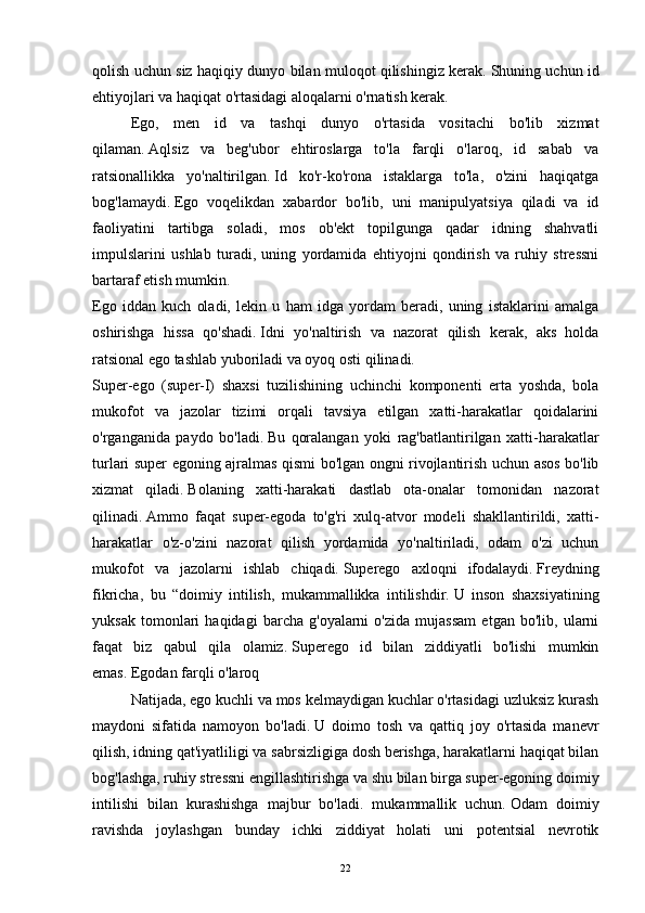 qolish uchun siz haqiqiy dunyo bilan muloqot qilishingiz kerak.   Shuning uchun id
ehtiyojlari va haqiqat o'rtasidagi aloqalarni o'rnatish kerak.
Ego,   men   id   va   tashqi   dunyo   o'rtasida   vositachi   bo'lib   xizmat
qilaman.   Aqlsiz   va   beg'ubor   ehtiroslarga   to'la   farqli   o'laroq,   id   sabab   va
ratsionallikka   yo'naltirilgan.   Id   ko'r-ko'rona   istaklarga   to'la,   o'zini   haqiqatga
bog'lamaydi.   Ego   voqelikdan   xabardor   bo'lib,   uni   manipulyatsiya   qiladi   va   id
faoliyatini   tartibga   soladi,   mos   ob'ekt   topilgunga   qadar   idning   shahvatli
impulslarini   ushlab   turadi,   uning   yordamida   ehtiyojni   qondirish   va   ruhiy   stressni
bartaraf etish mumkin.
Ego   iddan   kuch   oladi,   lekin   u   ham   idga   yordam   beradi,   uning   istaklarini   amalga
oshirishga   hissa   qo'shadi.   Idni   yo'naltirish   va   nazorat   qilish   kerak,   aks   holda
ratsional ego tashlab yuboriladi va oyoq osti qilinadi.
Super-ego   (super-I)   shaxsi   tuzilishining   uchinchi   komponenti   erta   yoshda,   bola
mukofot   va   jazolar   tizimi   orqali   tavsiya   etilgan   xatti-harakatlar   qoidalarini
o'rganganida   paydo   bo'ladi.   Bu   qoralangan   yoki   rag'batlantirilgan   xatti-harakatlar
turlari super egoning ajralmas qismi bo'lgan ongni rivojlantirish uchun asos bo'lib
xizmat   qiladi.   Bolaning   xatti-harakati   dastlab   ota-onalar   tomonidan   nazorat
qilinadi.   Ammo   faqat   super-egoda   to'g'ri   xulq-atvor   modeli   shakllantirildi,   xatti-
harakatlar   o'z-o'zini   nazorat   qilish   yordamida   yo'naltiriladi,   odam   o'zi   uchun
mukofot   va   jazolarni   ishlab   chiqadi.   Superego   axloqni   ifodalaydi.   Freydning
fikricha,   bu   “doimiy   intilish,   mukammallikka   intilishdir.   U   inson   shaxsiyatining
yuksak   tomonlari   haqidagi   barcha   g'oyalarni   o'zida   mujassam   etgan   bo'lib,   ularni
faqat   biz   qabul   qila   olamiz.   Superego   id   bilan   ziddiyatli   bo'lishi   mumkin
emas.   Egodan farqli o'laroq
  Natijada, ego kuchli va mos kelmaydigan kuchlar o'rtasidagi uzluksiz kurash
maydoni   sifatida   namoyon   bo'ladi.   U   doimo   tosh   va   qattiq   joy   o'rtasida   manevr
qilish, idning qat'iyatliligi va sabrsizligiga dosh berishga, harakatlarni haqiqat bilan
bog'lashga, ruhiy stressni engillashtirishga va shu bilan birga super-egoning doimiy
intilishi   bilan   kurashishga   majbur   bo'ladi.   mukammallik   uchun.   Odam   doimiy
ravishda   joylashgan   bunday   ichki   ziddiyat   holati   uni   potentsial   nevrotik
22 