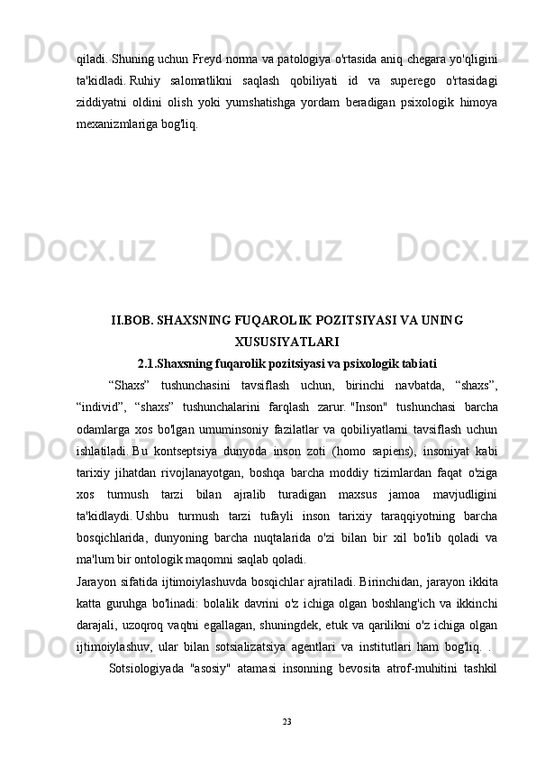 qiladi.   Shuning uchun Freyd norma va patologiya o'rtasida aniq chegara yo'qligini
ta'kidladi.   Ruhiy   salomatlikni   saqlash   qobiliyati   id   va   superego   o'rtasidagi
ziddiyatni   oldini   olish   yoki   yumshatishga   yordam   beradigan   psixologik   himoya
mexanizmlariga bog'liq.
II.BOB. SHAXSNING FUQAROLIK POZITSIYASI VA UNING
XUSUSIYATLARI
2.1.Shaxsning fuqarolik pozitsiyasi va psixologik tabiati
  “Shaxs”   tushunchasini   tavsiflash   uchun,   birinchi   navbatda,   “shaxs”,
“individ”,   “shaxs”   tushunchalarini   farqlash   zarur.   "Inson"   tushunchasi   barcha
odamlarga   xos   bo'lgan   umuminsoniy   fazilatlar   va   qobiliyatlarni   tavsiflash   uchun
ishlatiladi.   Bu   kontseptsiya   dunyoda   inson   zoti   (homo   sapiens),   insoniyat   kabi
tarixiy   jihatdan   rivojlanayotgan,   boshqa   barcha   moddiy   tizimlardan   faqat   o'ziga
xos   turmush   tarzi   bilan   ajralib   turadigan   maxsus   jamoa   mavjudligini
ta'kidlaydi.   Ushbu   turmush   tarzi   tufayli   inson   tarixiy   taraqqiyotning   barcha
bosqichlarida,   dunyoning   barcha   nuqtalarida   o'zi   bilan   bir   xil   bo'lib   qoladi   va
ma'lum bir ontologik maqomni saqlab qoladi.
Jarayon   sifatida  ijtimoiylashuvda   bosqichlar   ajratiladi.   Birinchidan,  jarayon   ikkita
katta   guruhga   bo'linadi:   bolalik   davrini   o'z   ichiga   olgan   boshlang'ich   va   ikkinchi
darajali,  uzoqroq  vaqtni  egallagan,   shuningdek,  etuk   va  qarilikni  o'z   ichiga  olgan
ijtimoiylashuv,   ular   bilan   sotsializatsiya   agentlari   va   institutlari   ham   bog'liq.   .  
Sotsiologiyada   "asosiy"   atamasi   insonning   bevosita   atrof-muhitini   tashkil
23