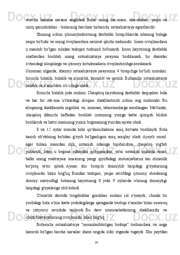 etuvchi   hamma   narsani   anglatadi.   Bular   uning   ota-onasi,   aka-ukalari,   yaqin   va
uzoq qarindoshlari - bularning barchasi birlamchi sotsializatsiya agentlaridir.  
  Shuning   uchun   ijtimoiylashuvning   dastlabki   bosqichlarida   oilaning   bolaga
yaqin bo'lishi va uning rivojlanishini nazorat qilishi muhimdir.   Inson rivojlanishini
u mansub bo'lgan oiladan tashqari  tushunib bo'lmaydi.   Inson hayotining dastlabki
soatlaridan   boshlab   uning   sotsializatsiya   jarayoni   boshlanadi,   bu   shaxslar
o'rtasidagi aloqalarga va ijtimoiy ko'nikmalarni rivojlantirishga asoslanadi.
Umuman olganda, shaxsiy  sotsializatsiya  jarayonini  4 bosqichga bo'lish  mumkin:
birinchi   bolalik, bolalik  va o'smirlik,  kamolot  va  qarilik.   Birlamchi  sotsializatsiya
bolalik va o'smirlikni o'z ichiga oladi.
  Birinchi bolalik juda muhim.   Chaqaloq hayotining dastlabki daqiqalari bola
va   har   bir   ota-ona   o'rtasidagi   aloqani   shakllantirish   uchun   eng   muhimdir.   Bu
aloqaning shakllanishi nigohlar va, xususan, tabassumlarga asoslangan.   Ma'lumki,
chaqaloq   ikkinchi   haftadan   boshlab   insonning   yuziga   katta   qiziqish   bildira
boshlaydi va hatto onasining yuzini begonaning yuzidan ajrata oladi.
  8   va   12   oylar   orasida   bola   qo'shimchalarni   aniq   ko'rsata   boshlaydi.   Bola
tanish   ob'ektning   ko'zdan   g'oyib   bo'lganligini   aniq   aniqlay   oladi.   Ajoyib   misol:
agar   bolani   onasidan   olib,   notanish   odamga   topshirishsa,   chaqaloq   yig'lab
yuboradi,   lekin   u   begona   odamdan   qo'rqqanidan,   ya'ni   notanish   muhitda   emas,
balki   uning   reaktsiyasi   onasining   yangi   qiyofadagi   xususiyatlarini   tan   olmaslik
ko'proq   ta'sir   qiladi.   Aynan   shu   bosqich   doimiylik   haqidagi   g'oyalarning
rivojlanishi   bilan   bog'liq.   Bundan   tashqari,   yaqin   atrofdagi   ijtimoiy   sherikning
doimiy   mavjudligi   bolaning   hayotining   8   yoki   9   oylarida   o'zining   doimiyligi
haqidagi g'oyalariga olib keladi.
  O'smirlik   davrida   tengdoshlar   guruhlari   muhim   rol   o'ynaydi,   chunki   bu
yoshdagi bola o'zini katta yoshdagilarga qaraganda boshqa o'smirlar bilan osonroq
va   ixtiyoriy   ravishda   tanlaydi.   Bu   davr   munosabatlarning   shakllanishi   va
identifikatsiyalarning rivojlanishi bilan bog'liq.
  Birlamchi   sotsializatsiya   "umumlashtirilgan   boshqa"   tushunchasi   va   unga
hamroh   bo'lgan   barcha   narsalar   shaxs   ongida   ildiz   otganda   tugaydi.   Shu   paytdan
24