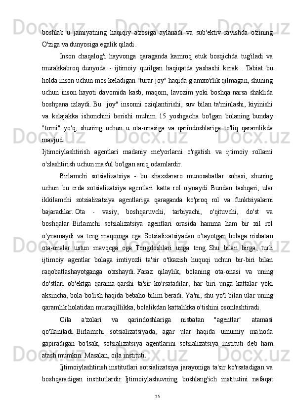 boshlab   u   jamiyatning   haqiqiy   a'zosiga   aylanadi   va   sub'ektiv   ravishda   o'zining
O'ziga va dunyosiga egalik qiladi.
  Inson   chaqalog'i   hayvonga   qaraganda   kamroq   etuk   bosqichda   tug'iladi   va
murakkabroq   dunyoda   -   ijtimoiy   qurilgan   haqiqatda   yashashi   kerak     .   Tabiat   bu
holda inson uchun mos keladigan "turar joy" haqida g'amxo'rlik qilmagan, shuning
uchun   inson   hayoti   davomida   kasb,   maqom,   lavozim   yoki   boshqa   narsa   shaklida
boshpana   izlaydi.   Bu   "joy"   insonni   oziqlantirishi,   suv   bilan   ta'minlashi,   kiyinishi
va   kelajakka   ishonchini   berishi   muhim.   15   yoshgacha   bo'lgan   bolaning   bunday
"tomi"   yo'q,   shuning   uchun   u   ota-onasiga   va   qarindoshlariga   to'liq   qaramlikda
mavjud.
Ijtimoiylashtirish   agentlari   madaniy   me'yorlarni   o'rgatish   va   ijtimoiy   rollarni
o'zlashtirish uchun mas'ul bo'lgan aniq odamlardir.
  Birlamchi   sotsializatsiya   -   bu   shaxslararo   munosabatlar   sohasi,   shuning
uchun   bu   erda   sotsializatsiya   agentlari   katta   rol   o'ynaydi.   Bundan   tashqari,   ular
ikkilamchi   sotsializatsiya   agentlariga   qaraganda   ko'proq   rol   va   funktsiyalarni
bajaradilar.   Ota   -   vasiy,   boshqaruvchi,   tarbiyachi,   o'qituvchi,   do'st   va
boshqalar.   Birlamchi   sotsializatsiya   agentlari   orasida   hamma   ham   bir   xil   rol
o'ynamaydi   va   teng   maqomga   ega.   Sotsializatsiyadan   o'tayotgan   bolaga   nisbatan
ota-onalar   ustun   mavqega   ega.   Tengdoshlari   unga   teng.   Shu   bilan   birga,   turli
ijtimoiy   agentlar   bolaga   imtiyozli   ta'sir   o'tkazish   huquqi   uchun   bir-biri   bilan
raqobatlashayotganga   o'xshaydi.   Faraz   qilaylik,   bolaning   ota-onasi   va   uning
do'stlari   ob'ektga   qarama-qarshi   ta'sir   ko'rsatadilar,   har   biri   unga   kattalar   yoki
aksincha, bola bo'lish haqida bebaho bilim beradi.   Ya'ni, shu yo'l bilan ular uning
qaramlik holatidan mustaqillikka, bolalikdan kattalikka o'tishini osonlashtiradi.  
Oila   a'zolari   va   qarindoshlariga   nisbatan   "agentlar"   atamasi
qo'llaniladi.   Birlamchi   sotsializatsiyada,   agar   ular   haqida   umumiy   ma'noda
gapiradigan   bo'lsak,   sotsializatsiya   agentlarini   sotsializatsiya   instituti   deb   ham
atash mumkin.   Masalan, oila instituti.
  Ijtimoiylashtirish institutlari sotsializatsiya jarayoniga ta'sir ko'rsatadigan va
boshqaradigan   institutlardir.   Ijtimoiylashuvning   boshlang'ich   institutini   nafaqat
25 