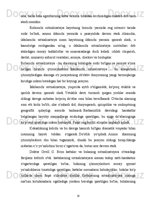 oila, balki bola agentlarning katta ta'sirini  boshdan kechiradigan maktab deb ham
atash mumkin.
  Birlamchi   sotsializatsiya   hayotning   birinchi   yarmida   eng   intensiv   tarzda
sodir   bo'ladi,   ammo   ikkinchi   yarmida   u   pasayishda   davom   etadi.   Aksincha,
ikkilamchi   sotsializatsiya   inson   hayotining   ikkinchi   yarmini   qamrab   oladi,   u
kamolotga   erishgandan   so'ng,   u   ikkilamchi   sotsializatsiya   institutlari   deb
ataladigan   rasmiy   tashkilotlar   va   muassasalarga   duch   keladi:   ishlab   chiqarish,
davlat, ommaviy axborot vositalari, armiya, cherkov va boshqalar.
Birlamchi sotsializatsiya - bu shaxsning bolaligida sodir bo'lgan va jamiyat a'zosi
bo'lgan   birinchi   ijtimoiylashuvi.   Ikkilamchi   sotsializatsiya   -   bu   allaqachon
ijtimoiylashgan shaxsga o'z jamiyatining ob'ektiv dunyosining yangi tarmoqlariga
kirishga imkon beradigan har bir keyingi jarayon.
  Ikkilamchi   sotsializatsiya,   yuqorida   aytib   o'tilganidek,   ko'proq   etuklik   va
qarilik   davrini   qamrab   oladi.   Yetuklik   davri   turmush   qurgan   yoshlar   orasida
oldingi   davrga   nisbatan   ko'proq   do'stlar   soni   bilan   tavsiflanadi.   O'rtacha   ularning
soni   etti   kishi   bo'lib,   ular   o'xshash   did,   dunyoqarash,   qiziqishlar   va   muloqotning
geografik   qulayligi   asosida   tanlanadi.   Barkamollik   davridagi   harakatlar
belgilangan   hayotiy   maqsadlarga   erishishga   qaratilgan,   bu   sizga   do'stlaringizga
ko'p vaqt ajratishga imkon bermaydi.   Faqat eng kuchli aloqalar saqlanib qoladi.
  Keksalikning   kelishi   va   bu  davrga  hamroh   bo'lgan  dramatik   voqealar   bilan
insonning   hayoti   tubdan   o'zgaradi.   Do'stlik   yo'qoladi.   Ammo   shaxsning
ijtimoiylashuvi   shu   bilan   tugamaydi,   chunki   bu   jarayon   oldingi   bosqichlarga
nisbatan o z yo nalishini biroz o zgartirsa-da, butun umr davom etadi.ʻ ʻ ʻ
  Doktor   Orvill   G.   Brim   kattalar   va   bolaning   sotsializatsiyasi   o'rtasidagi
farqlarni   keltirib   o'tdi:   kattalarning   sotsializatsiyasi   asosan   tashqi   xatti-harakatini
o'zgartirishga   qaratilgan   bo'lsa,   bolaning   ijtimoiylashuvi   asosiy   qiymat
yo'nalishlarini  tuzatishga qaratilgan;   kattalar normalarni baholaydilar, bolalar  ko'p
hollarda   ularni   faqat   o'zlashtira   oladilar;   Kattalarning   sotsializatsiyasi   insonga
ma'lum   ko'nikmalarni   egallashga   yordam   berishga   qaratilgan   bo'lsa,   bolalarning
26