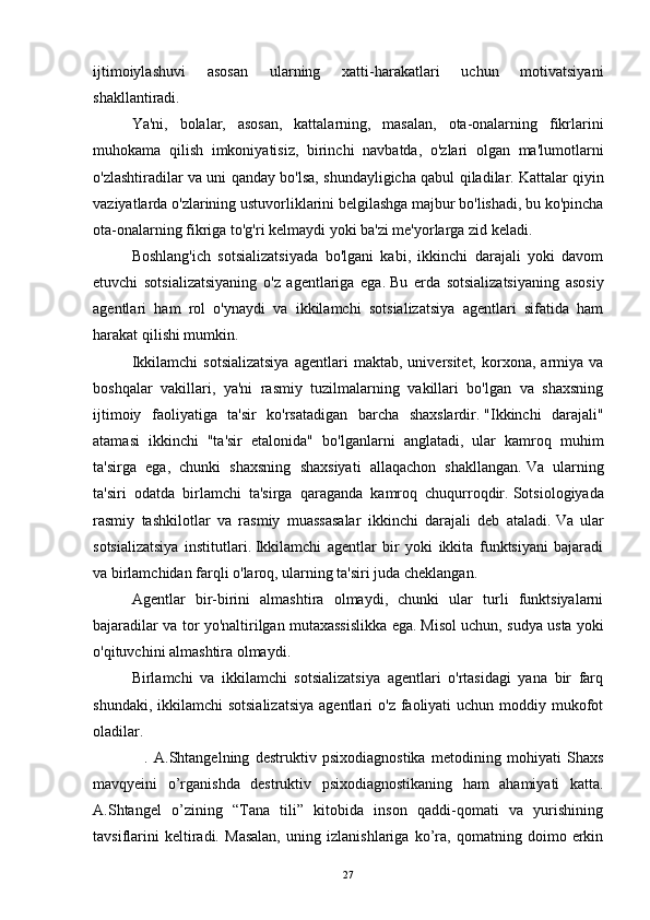 ijtimoiylashuvi   asosan   ularning   xatti-harakatlari   uchun   motivatsiyani
shakllantiradi.
  Ya'ni,   bolalar,   asosan,   kattalarning,   masalan,   ota-onalarning   fikrlarini
muhokama   qilish   imkoniyatisiz,   birinchi   navbatda,   o'zlari   olgan   ma'lumotlarni
o'zlashtiradilar va uni qanday bo'lsa, shundayligicha qabul qiladilar.   Kattalar qiyin
vaziyatlarda o'zlarining ustuvorliklarini belgilashga majbur bo'lishadi, bu ko'pincha
ota-onalarning fikriga to'g'ri kelmaydi yoki ba'zi me'yorlarga zid keladi.
  Boshlang'ich   sotsializatsiyada   bo'lgani   kabi,   ikkinchi   darajali   yoki   davom
etuvchi   sotsializatsiyaning   o'z   agentlariga   ega.   Bu   erda   sotsializatsiyaning   asosiy
agentlari   ham   rol   o'ynaydi   va   ikkilamchi   sotsializatsiya   agentlari   sifatida   ham
harakat qilishi mumkin.
  Ikkilamchi   sotsializatsiya   agentlari   maktab,   universitet,   korxona,   armiya   va
boshqalar   vakillari,   ya'ni   rasmiy   tuzilmalarning   vakillari   bo'lgan   va   shaxsning
ijtimoiy   faoliyatiga   ta'sir   ko'rsatadigan   barcha   shaxslardir.   "Ikkinchi   darajali"
atamasi   ikkinchi   "ta'sir   etalonida"   bo'lganlarni   anglatadi,   ular   kamroq   muhim
ta'sirga   ega,   chunki   shaxsning   shaxsiyati   allaqachon   shakllangan.   Va   ularning
ta'siri   odatda   birlamchi   ta'sirga   qaraganda   kamroq   chuqurroqdir.   Sotsiologiyada
rasmiy   tashkilotlar   va   rasmiy   muassasalar   ikkinchi   darajali   deb   ataladi.   Va   ular
sotsializatsiya   institutlari.   Ikkilamchi   agentlar   bir   yoki   ikkita   funktsiyani   bajaradi
va birlamchidan farqli o'laroq, ularning ta'siri juda cheklangan.
  Agentlar   bir-birini   almashtira   olmaydi,   chunki   ular   turli   funktsiyalarni
bajaradilar va tor yo'naltirilgan mutaxassislikka ega.   Misol uchun, sudya usta yoki
o'qituvchini almashtira olmaydi.
  Birlamchi   va   ikkilamchi   sotsializatsiya   agentlari   o'rtasidagi   yana   bir   farq
shundaki, ikkilamchi  sotsializatsiya  agentlari  o'z faoliyati  uchun moddiy mukofot
oladilar.
                  .   A.Shtangelning   destruktiv   psixodiagnostika   metodining   mohiyati   Shaxs
mavqyeini   o’rganishda   destruktiv   psixodiagnostikaning   ham   ahamiyati   katta.
A.Shtangel   o’zining   “Tana   tili”   kitobida   inson   qaddi-qomati   va   yurishining
tavsiflarini   keltiradi.   Masalan,   uning   izlanishlariga   ko’ra,   qomatning   doimo   erkin
27