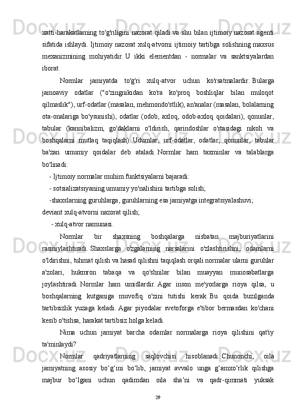 xatti-harakatlarning to'g'riligini nazorat qiladi va shu bilan ijtimoiy nazorat  agenti
sifatida ishlaydi.   Ijtimoiy nazorat xulq-atvorni ijtimoiy tartibga solishning maxsus
mexanizmining   mohiyatidir.   U   ikki   elementdan   -   normalar   va   sanktsiyalardan
iborat.  
  Normlar   jamiyatda   to'g'ri   xulq-atvor   uchun   ko'rsatmalardir.   Bularga
jamoaviy   odatlar   ("o'zingnikidan   ko'ra   ko'proq   boshliqlar   bilan   muloqot
qilmaslik"), urf-odatlar (masalan, mehmondo'stlik), an'analar (masalan, bolalarning
ota-onalariga   bo'ysunishi),   odatlar   (odob,   axloq,   odob-axloq   qoidalari),   qonunlar,
tabular   (kannibalizm,   go'daklarni   o'ldirish,   qarindoshlar   o'rtasidagi   nikoh   va
boshqalarni   mutlaq   taqiqlash).   Udumlar,   urf-odatlar,   odatlar,   qonunlar,   tabular
ba'zan   umumiy   qoidalar   deb   ataladi.   Normlar   ham   taxminlar   va   talablarga
bo'linadi:
    - Ijtimoiy normalar muhim funktsiyalarni bajaradi:
    - sotsializatsiyaning umumiy yo'nalishini tartibga solish;
    -shaxslarning guruhlarga, guruhlarning esa jamiyatga integratsiyalashuvi;
deviant xulq-atvorni nazorat qilish;
     - xulq-atvor namunasi.
  Normlar   bir   shaxsning   boshqalarga   nisbatan   majburiyatlarini
rasmiylashtiradi.   Shaxslarga   o'zgalarning   narsalarini   o'zlashtirishni,   odamlarni
o'ldirishni, tuhmat qilish va hasad qilishni taqiqlash orqali normalar ularni guruhlar
a'zolari,   hukmron   tabaqa   va   qo'shnilar   bilan   muayyan   munosabatlarga
joylashtiradi.   Normlar   ham   umidlardir.   Agar   inson   me'yorlarga   rioya   qilsa,   u
boshqalarning   kutganiga   muvofiq   o'zini   tutishi   kerak.   Bu   qoida   buzilganda
tartibsizlik   yuzaga   keladi.   Agar   piyodalar   svetoforga   e'tibor   bermasdan   ko'chani
kesib o'tishsa, harakat tartibsiz holga keladi.
  Nima   uchun   jamiyat   barcha   odamlar   normalarga   rioya   qilishini   qat'iy
ta'minlaydi?
  Normlar   qadriyatlarning   saqlovchisi   hisoblanadi.   Chunonchi,   oila
jamiyatning   asosiy   bo‘g‘ini   bo‘lib,   jamiyat   avvalo   unga   g‘amxo‘rlik   qilishga
majbur   bo‘lgani   uchun   qadimdan   oila   sha’ni   va   qadr-qimmati   yuksak
29