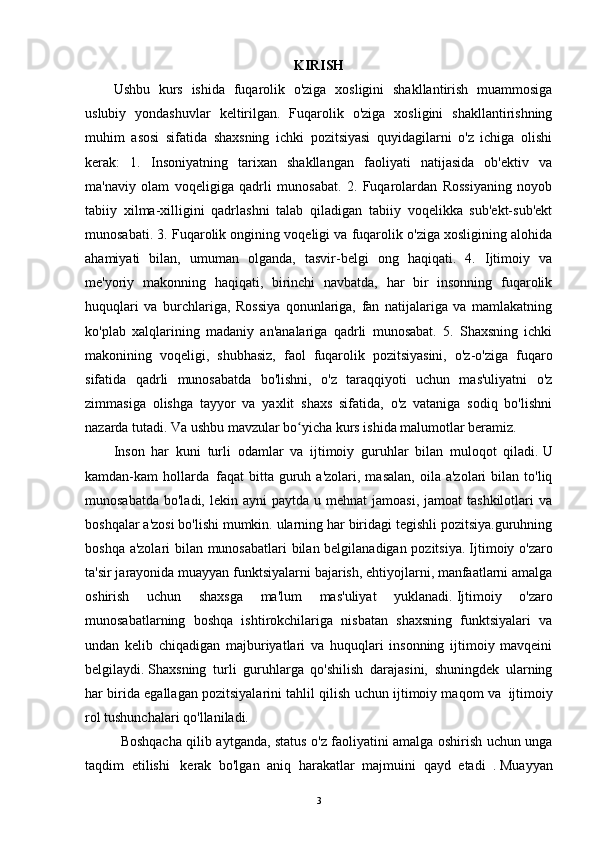 KIRISH
Ushbu   kurs   ishida   fuqarolik   o'ziga   xosligini   shakllantirish   muammosiga
uslubiy   yondashuvlar   keltirilgan.   Fuqarolik   o'ziga   xosligini   shakllantirishning
muhim   asosi   sifatida   shaxsning   ichki   pozitsiyasi   quyidagilarni   o'z   ichiga   olishi
kerak:   1.   Insoniyatning   tarixan   shakllangan   faoliyati   natijasida   ob'ektiv   va
ma'naviy   olam   voqeligiga   qadrli   munosabat.   2.   Fuqarolardan   Rossiyaning   noyob
tabiiy   xilma-xilligini   qadrlashni   talab   qiladigan   tabiiy   voqelikka   sub'ekt-sub'ekt
munosabati. 3. Fuqarolik ongining voqeligi va fuqarolik o'ziga xosligining alohida
ahamiyati   bilan,   umuman   olganda,   tasvir-belgi   ong   haqiqati.   4.   Ijtimoiy   va
me'yoriy   makonning   haqiqati,   birinchi   navbatda,   har   bir   insonning   fuqarolik
huquqlari   va   burchlariga,   Rossiya   qonunlariga,   fan   natijalariga   va   mamlakatning
ko'plab   xalqlarining   madaniy   an'analariga   qadrli   munosabat.   5.   Shaxsning   ichki
makonining   voqeligi,   shubhasiz,   faol   fuqarolik   pozitsiyasini,   o'z-o'ziga   fuqaro
sifatida   qadrli   munosabatda   bo'lishni,   o'z   taraqqiyoti   uchun   mas'uliyatni   o'z
zimmasiga   olishga   tayyor   va   yaxlit   shaxs   sifatida,   o'z   vataniga   sodiq   bo'lishni
nazarda tutadi. Va ushbu mavzular bo yicha kurs ishida malumotlar beramiz.ʻ
Inson   har   kuni   turli   odamlar   va   ijtimoiy   guruhlar   bilan   muloqot   qiladi.   U
kamdan-kam   hollarda     faqat   bitta   guruh  a'zolari,  masalan,  oila  a'zolari  bilan  to'liq
munosabatda  bo'ladi,  lekin ayni   paytda  u mehnat   jamoasi,  jamoat   tashkilotlari   va
boshqalar a'zosi bo'lishi mumkin. ularning har biridagi tegishli pozitsiya.guruhning
boshqa a'zolari bilan munosabatlari bilan belgilanadigan pozitsiya.   Ijtimoiy o'zaro
ta'sir jarayonida muayyan funktsiyalarni bajarish, ehtiyojlarni, manfaatlarni amalga
oshirish   uchun   shaxsga   ma'lum   mas'uliyat   yuklanadi.   Ijtimoiy   o'zaro
munosabatlarning   boshqa   ishtirokchilariga   nisbatan   shaxsning   funktsiyalari   va
undan   kelib   chiqadigan   majburiyatlari   va   huquqlari   insonning   ijtimoiy   mavqeini
belgilaydi.   Shaxsning   turli   guruhlarga   qo'shilish   darajasini,   shuningdek   ularning
har birida egallagan pozitsiyalarini tahlil qilish uchun ijtimoiy maqom va     ijtimoiy
rol tushunchalari qo'llaniladi.
  Boshqacha qilib aytganda, status o'z faoliyatini amalga oshirish uchun unga
taqdim   etilishi       kerak   bo'lgan   aniq   harakatlar   majmuini   qayd   etadi     .   Muayyan
3