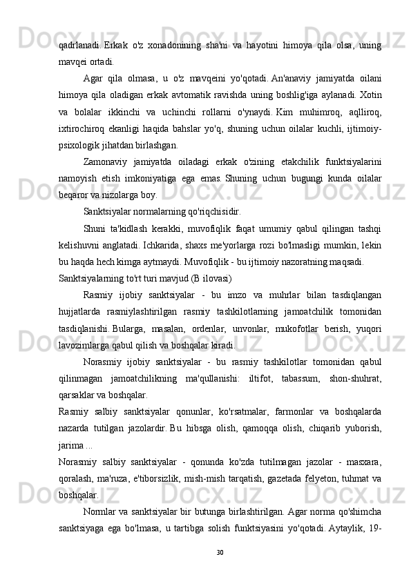 qadrlanadi.   Erkak   o'z   xonadonining   sha'ni   va   hayotini   himoya   qila   olsa,   uning
mavqei ortadi.  
  Agar   qila   olmasa,   u   o'z   mavqeini   yo'qotadi.   An'anaviy   jamiyatda   oilani
himoya   qila   oladigan   erkak   avtomatik   ravishda   uning   boshlig'iga   aylanadi.   Xotin
va   bolalar   ikkinchi   va   uchinchi   rollarni   o'ynaydi.   Kim   muhimroq,   aqlliroq,
ixtirochiroq   ekanligi   haqida   bahslar   yo'q,   shuning   uchun   oilalar   kuchli,   ijtimoiy-
psixologik jihatdan birlashgan.
  Zamonaviy   jamiyatda   oiladagi   erkak   o'zining   etakchilik   funktsiyalarini
namoyish   etish   imkoniyatiga   ega   emas.   Shuning   uchun   bugungi   kunda   oilalar
beqaror va nizolarga   boy.
  Sanktsiyalar normalarning qo'riqchisidir.  
  Shuni   ta'kidlash   kerakki,   muvofiqlik   faqat   umumiy   qabul   qilingan   tashqi
kelishuvni   anglatadi.   Ichkarida,   shaxs   me'yorlarga   rozi   bo'lmasligi   mumkin,   lekin
bu haqda hech kimga aytmaydi.   Muvofiqlik - bu ijtimoiy nazoratning maqsadi.
Sanktsiyalarning to'rt turi mavjud (B ilovasi)
  Rasmiy   ijobiy   sanktsiyalar   -   bu   imzo   va   muhrlar   bilan   tasdiqlangan
hujjatlarda   rasmiylashtirilgan   rasmiy   tashkilotlarning   jamoatchilik   tomonidan
tasdiqlanishi.   Bularga,   masalan,   ordenlar,   unvonlar,   mukofotlar   berish,   yuqori
lavozimlarga qabul qilish va boshqalar kiradi.
  Norasmiy   ijobiy   sanktsiyalar   -   bu   rasmiy   tashkilotlar   tomonidan   qabul
qilinmagan   jamoatchilikning   ma'qullanishi:   iltifot,   tabassum,   shon-shuhrat,
qarsaklar va boshqalar.
Rasmiy   salbiy   sanktsiyalar   qonunlar,   ko'rsatmalar,   farmonlar   va   boshqalarda
nazarda   tutilgan   jazolardir.   Bu   hibsga   olish,   qamoqqa   olish,   chiqarib   yuborish,
jarima ...
Norasmiy   salbiy   sanktsiyalar   -   qonunda   ko'zda   tutilmagan   jazolar   -   masxara,
qoralash,  ma'ruza, e'tiborsizlik,  mish-mish  tarqatish, gazetada  felyeton,  tuhmat  va
boshqalar.
  Normlar va sanktsiyalar bir butunga birlashtirilgan.   Agar norma qo'shimcha
sanktsiyaga   ega   bo'lmasa,   u   tartibga   solish   funktsiyasini   yo'qotadi.   Aytaylik,   19-
30
