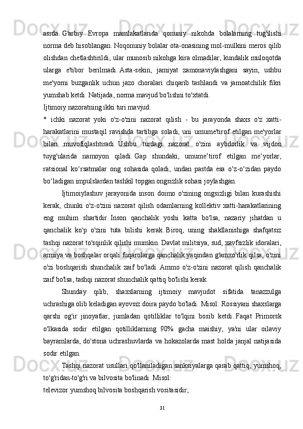 asrda.   G'arbiy   Evropa   mamlakatlarida   qonuniy   nikohda   bolalarning   tug'ilishi
norma deb hisoblangan.   Noqonuniy bolalar ota-onasining mol-mulkini meros qilib
olishdan chetlashtirildi, ular munosib nikohga kira olmadilar, kundalik muloqotda
ularga   e'tibor   berilmadi.   Asta-sekin,   jamiyat   zamonaviylashgani   sayin,   ushbu
me'yorni   buzganlik   uchun   jazo   choralari   chiqarib   tashlandi   va   jamoatchilik   fikri
yumshab ketdi.   Natijada, norma mavjud bo'lishni to'xtatdi.
Ijtimoiy nazoratning ikki turi mavjud:
*   ichki   nazorat   yoki   o'z-o'zini   nazorat   qilish   -   bu   jarayonda   shaxs   o'z   xatti-
harakatlarini   mustaqil   ravishda   tartibga   soladi,   uni   umume'tirof   etilgan   me'yorlar
bilan   muvofiqlashtiradi.   Ushbu   turdagi   nazorat   o'zini   aybdorlik   va   vijdon
tuyg'ularida   namoyon   qiladi.   Gap   shundaki,   umume’tirof   etilgan   me’yorlar,
ratsional   ko‘rsatmalar   ong   sohasida   qoladi,   undan   pastda   esa   o‘z-o‘zidan   paydo
bo‘ladigan impulslardan tashkil topgan ongsizlik sohasi joylashgan.
  Ijtimoiylashuv   jarayonida   inson   doimo   o'zining   ongsizligi   bilan   kurashishi
kerak,   chunki   o'z-o'zini   nazorat   qilish   odamlarning   kollektiv   xatti-harakatlarining
eng   muhim   shartidir.   Inson   qanchalik   yoshi   katta   bo'lsa,   nazariy   jihatdan   u
qanchalik   ko'p   o'zini   tuta   bilishi   kerak.   Biroq,   uning   shakllanishiga   shafqatsiz
tashqi nazorat to'sqinlik qilishi mumkin.   Davlat militsiya, sud, xavfsizlik idoralari,
armiya va boshqalar orqali fuqarolarga qanchalik yaqindan g'amxo'rlik qilsa, o'zini
o'zi   boshqarish   shunchalik   zaif   bo'ladi.   Ammo   o'z-o'zini   nazorat   qilish   qanchalik
zaif bo'lsa, tashqi nazorat shunchalik qattiq bo'lishi kerak.
  Shunday   qilib,   shaxslarning   ijtimoiy   mavjudot   sifatida   tanazzulga
uchrashiga olib keladigan ayovsiz doira paydo bo'ladi.   Misol: Rossiyani shaxslarga
qarshi   og'ir   jinoyatlar,   jumladan   qotilliklar   to'lqini   bosib   ketdi.   Faqat   Primorsk
o'lkasida   sodir   etilgan   qotilliklarning   90%   gacha   maishiy,   ya'ni   ular   oilaviy
bayramlarda, do'stona  uchrashuvlarda va hokazolarda mast  holda janjal  natijasida
sodir etilgan.  
Tashqi nazorat usullari qo'llaniladigan sanksiyalarga qarab qattiq, yumshoq,
to'g'ridan-to'g'ri va bilvosita bo'linadi.   Misol:
televizor yumshoq bilvosita boshqarish vositasidir;
31 