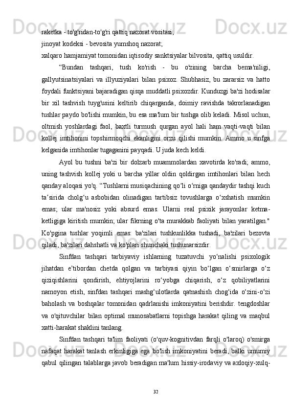raketka - to'g'ridan-to'g'ri qattiq nazorat vositasi;
jinoyat kodeksi - bevosita yumshoq nazorat;
xalqaro hamjamiyat tomonidan iqtisodiy sanktsiyalar bilvosita, qattiq usuldir.
“Bundan   tashqari,   tush   ko'rish   -   bu   o'zining   barcha   bema'niligi,
gallyutsinatsiyalari   va   illyuziyalari   bilan   psixoz.   Shubhasiz,   bu   zararsiz   va   hatto
foydali funktsiyani bajaradigan qisqa muddatli psixozdir. Kunduzgi ba'zi hodisalar
bir   xil   tashvish   tuyg'usini   keltirib   chiqarganda,   doimiy   ravishda   takrorlanadigan
tushlar paydo bo'lishi mumkin, bu esa ma'lum bir tushga olib keladi. Misol uchun,
oltmish   yoshlardagi   faol,   baxtli   turmush   qurgan   ayol   hali   ham   vaqti-vaqti   bilan
kollej   imtihonini   topshirmoqchi   ekanligini   orzu   qilishi   mumkin.   Ammo   u   sinfga
kelganida imtihonlar tugaganini payqadi. U juda kech keldi.
Ayol   bu   tushni   ba'zi   bir   dolzarb   muammolardan   xavotirda   ko'radi;   ammo,
uning   tashvish   kollej   yoki   u   barcha   yillar   oldin   qoldirgan   imtihonlari   bilan   hech
qanday aloqasi yo'q. “Tushlarni musiqachining qo li o rniga qandaydir tashqi kuchʻ ʻ
ta sirida   cholg u   asbobidan   olinadigan   tartibsiz   tovushlarga   o xshatish   mumkin	
ʼ ʻ ʻ
emas;   ular   ma'nosiz   yoki   absurd   emas.   Ularni   real   psixik   jarayonlar   ketma-
ketligiga   kiritish   mumkin;   ular   fikrning   o'ta   murakkab   faoliyati   bilan   yaratilgan."
Ko'pgina   tushlar   yoqimli   emas:   ba'zilari   tushkunlikka   tushadi,   ba'zilari   bezovta
qiladi, ba'zilari dahshatli va ko'plari shunchaki tushunarsizdir.
Sinfdan   tashqari   tarbiyaviy   ishlarning   tuzatuvchi   yo‘nalishi   psixologik
jihatdan   e’tibordan   chetda   qolgan   va   tarbiyasi   qiyin   bo‘lgan   o‘smirlarga   o‘z
qiziqishlarini   qondirish,   ehtiyojlarini   ro‘yobga   chiqarish,   o‘z   qobiliyatlarini
namoyon   etish,   sinfdan   tashqari   mashg‘ulotlarda   qatnashish   chog‘ida   o‘zini-o‘zi
baholash   va   boshqalar   tomonidan   qadrlanishi   imkoniyatini   berishdir.   tengdoshlar
va   o'qituvchilar   bilan   optimal   munosabatlarni   topishga   harakat   qiling   va   maqbul
xatti-harakat shaklini tanlang.
Sinfdan   tashqari   ta'lim   faoliyati   (o'quv-kognitivdan   farqli   o'laroq)   o'smirga
nafaqat  harakat  tanlash erkinligiga ega bo'lish  imkoniyatini  beradi, balki  umumiy
qabul qilingan talablarga javob beradigan ma'lum hissiy-irodaviy va axloqiy-xulq-
32