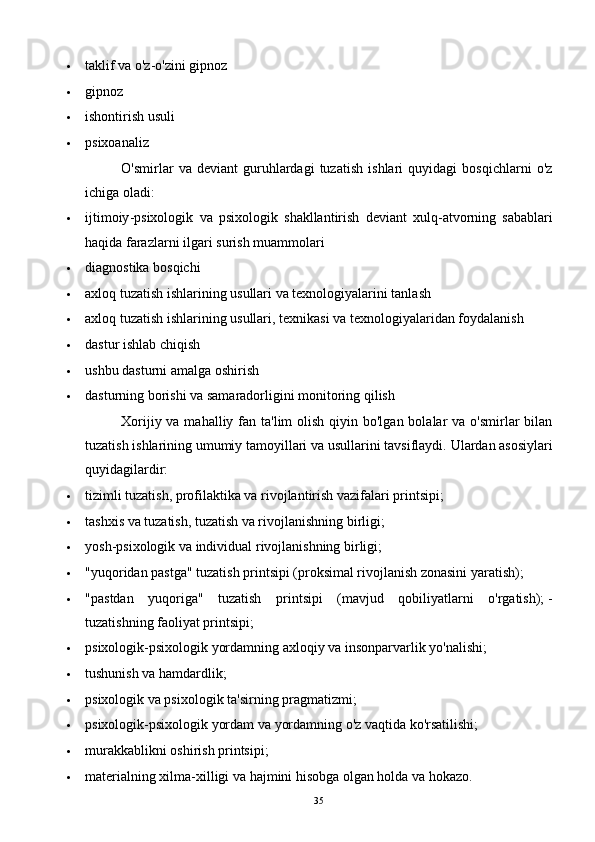  taklif va o'z-o'zini gipnoz
 gipnoz
 ishontirish usuli
 psixoanaliz
O'smirlar   va   deviant   guruhlardagi   tuzatish   ishlari   quyidagi   bosqichlarni   o'z
ichiga oladi:
 ijtimoiy - psixologik   va   psixologik   shakllantirish   deviant   xulq - atvorning   sabablari
haqida   farazlarni   ilgari   surish   muammolari
 diagnostika bosqichi
 axloq tuzatish ishlarining usullari va texnologiyalarini tanlash
 axloq tuzatish ishlarining usullari, texnikasi va texnologiyalaridan foydalanish
 dastur ishlab chiqish
 ushbu dasturni amalga oshirish
 dasturning borishi va samaradorligini monitoring qilish
Xorijiy va mahalliy fan ta'lim  olish  qiyin bo'lgan  bolalar  va  o'smirlar  bilan
tuzatish ishlarining umumiy tamoyillari va usullarini tavsiflaydi.   Ulardan asosiylari
quyidagilardir:
 tizimli tuzatish, profilaktika va rivojlantirish vazifalari printsipi;
 tashxis va tuzatish, tuzatish va rivojlanishning birligi;
 yosh-psixologik va individual rivojlanishning birligi;
 "yuqoridan pastga" tuzatish printsipi (proksimal rivojlanish zonasini yaratish);
 "pastdan   yuqoriga"   tuzatish   printsipi   (mavjud   qobiliyatlarni   o'rgatish);   -
tuzatishning faoliyat printsipi;
 psixologik-psixologik yordamning axloqiy va insonparvarlik yo'nalishi;
 tushunish va hamdardlik;
 psixologik va psixologik ta'sirning pragmatizmi;
 psixologik-psixologik yordam va yordamning o'z vaqtida ko'rsatilishi;
 murakkablikni oshirish printsipi;
 materialning xilma-xilligi va hajmini hisobga olgan holda va hokazo.
35