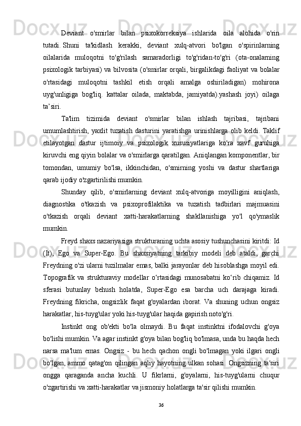 Deviant   o'smirlar   bilan   psixokorreksiya   ishlarida   oila   alohida   o'rin
tutadi.   Shuni   ta'kidlash   kerakki,   deviant   xulq-atvori   bo'lgan   o'spirinlarning
oilalarida   muloqotni   to'g'rilash   samaradorligi   to'g'ridan-to'g'ri   (ota-onalarning
psixologik tarbiyasi) va bilvosita (o'smirlar orqali, birgalikdagi faoliyat va bolalar
o'rtasidagi   muloqotni   tashkil   etish   orqali   amalga   oshiriladigan)   mohirona
uyg'unligiga   bog'liq.   kattalar   oilada,   maktabda,   jamiyatda).yashash   joyi)   oilaga
ta’siri.
Ta'lim   tizimida   deviant   o'smirlar   bilan   ishlash   tajribasi,   tajribani
umumlashtirish,   yaxlit   tuzatish   dasturini   yaratishga   urinishlarga   olib   keldi.   Taklif
etilayotgan   dastur   ijtimoiy   va   psixologik   xususiyatlariga   ko'ra   xavf   guruhiga
kiruvchi eng qiyin bolalar va o'smirlarga qaratilgan.   Aniqlangan komponentlar, bir
tomondan,   umumiy   bo'lsa,   ikkinchidan,   o'smirning   yoshi   va   dastur   shartlariga
qarab ijodiy o'zgartirilishi mumkin.
Shunday   qilib,   o'smirlarning   deviant   xulq-atvoriga   moyilligini   aniqlash,
diagnostika   o'tkazish   va   psixoprofilaktika   va   tuzatish   tadbirlari   majmuasini
o'tkazish   orqali   deviant   xatti-harakatlarning   shakllanishiga   yo'l   qo'ymaslik
mumkin.
Freyd shaxs nazariyasiga strukturaning uchta asosiy tushunchasini kiritdi: Id
(It),   Ego   va   Super-Ego.   Bu   shaxsiyatning   tarkibiy   modeli   deb   ataldi,   garchi
Freydning o'zi ularni tuzilmalar emas, balki jarayonlar deb hisoblashga moyil edi.
Topografik   va   strukturaviy   modellar   o‘rtasidagi   munosabatni   ko‘rib   chiqamiz.   Id
sferasi   butunlay   behush   holatda,   Super-Ego   esa   barcha   uch   darajaga   kiradi.
Freydning   fikricha,   ongsizlik   faqat   g'oyalardan   iborat.   Va   shuning   uchun   ongsiz
harakatlar, his-tuyg'ular yoki his-tuyg'ular haqida gapirish noto'g'ri.
Instinkt   ong   ob'ekti   bo'la   olmaydi.   Bu   faqat   instinktni   ifodalovchi   g'oya
bo'lishi mumkin. Va agar instinkt g'oya bilan bog'liq bo'lmasa, unda bu haqda hech
narsa   ma'lum   emas.   Ongsiz   -   bu   hech   qachon   ongli   bo'lmagan   yoki   ilgari   ongli
bo'lgan,   ammo   qatag'on   qilingan   aqliy   hayotning   ulkan   sohasi.   Ongsizning   ta'siri
ongga   qaraganda   ancha   kuchli.   U   fikrlarni,   g'oyalarni,   his-tuyg'ularni   chuqur
o'zgartirishi va xatti-harakatlar va jismoniy holatlarga ta'sir qilishi mumkin.
36