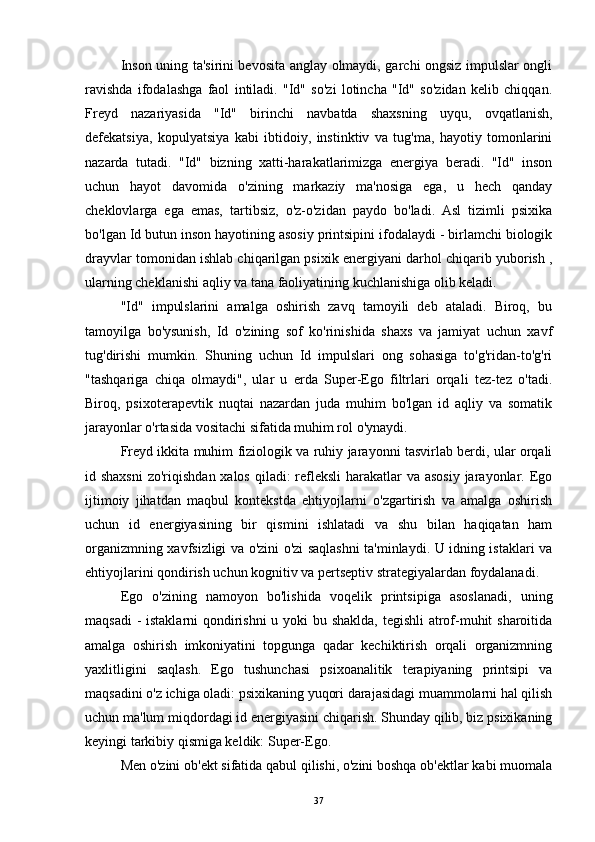 Inson uning ta'sirini bevosita anglay olmaydi, garchi ongsiz impulslar ongli
ravishda   ifodalashga   faol   intiladi.   "Id"   so'zi   lotincha   "Id"   so'zidan   kelib   chiqqan.
Freyd   nazariyasida   "Id"   birinchi   navbatda   shaxsning   uyqu,   ovqatlanish,
defekatsiya,   kopulyatsiya   kabi   ibtidoiy,   instinktiv   va   tug'ma,   hayotiy   tomonlarini
nazarda   tutadi.   "Id"   bizning   xatti-harakatlarimizga   energiya   beradi.   "Id"   inson
uchun   hayot   davomida   o'zining   markaziy   ma'nosiga   ega,   u   hech   qanday
cheklovlarga   ega   emas,   tartibsiz,   o'z-o'zidan   paydo   bo'ladi.   Asl   tizimli   psixika
bo'lgan Id butun inson hayotining asosiy printsipini ifodalaydi - birlamchi biologik
drayvlar tomonidan ishlab chiqarilgan psixik energiyani darhol chiqarib yuborish ,
ularning cheklanishi aqliy va tana faoliyatining kuchlanishiga olib keladi.
"Id"   impulslarini   amalga   oshirish   zavq   tamoyili   deb   ataladi.   Biroq,   bu
tamoyilga   bo'ysunish,   Id   o'zining   sof   ko'rinishida   shaxs   va   jamiyat   uchun   xavf
tug'dirishi   mumkin.   Shuning   uchun   Id   impulslari   ong   sohasiga   to'g'ridan-to'g'ri
"tashqariga   chiqa   olmaydi",   ular   u   erda   Super-Ego   filtrlari   orqali   tez-tez   o'tadi.
Biroq,   psixoterapevtik   nuqtai   nazardan   juda   muhim   bo'lgan   id   aqliy   va   somatik
jarayonlar o'rtasida vositachi sifatida muhim rol o'ynaydi.
Freyd ikkita muhim fiziologik va ruhiy jarayonni tasvirlab berdi, ular orqali
id shaxsni  zo'riqishdan xalos qiladi: refleksli  harakatlar  va asosiy  jarayonlar. Ego
ijtimoiy   jihatdan   maqbul   kontekstda   ehtiyojlarni   o'zgartirish   va   amalga   oshirish
uchun   id   energiyasining   bir   qismini   ishlatadi   va   shu   bilan   haqiqatan   ham
organizmning xavfsizligi va o'zini o'zi saqlashni ta'minlaydi. U idning istaklari va
ehtiyojlarini qondirish uchun kognitiv va pertseptiv strategiyalardan foydalanadi.
Ego   o'zining   namoyon   bo'lishida   voqelik   printsipiga   asoslanadi,   uning
maqsadi  -  istaklarni  qondirishni u yoki bu shaklda, tegishli atrof-muhit sharoitida
amalga   oshirish   imkoniyatini   topgunga   qadar   kechiktirish   orqali   organizmning
yaxlitligini   saqlash.   Ego   tushunchasi   psixoanalitik   terapiyaning   printsipi   va
maqsadini o'z ichiga oladi: psixikaning yuqori darajasidagi muammolarni hal qilish
uchun ma'lum miqdordagi id energiyasini chiqarish. Shunday qilib, biz psixikaning
keyingi tarkibiy qismiga keldik: Super-Ego.
Men o'zini ob'ekt sifatida qabul qilishi, o'zini boshqa ob'ektlar kabi muomala
37