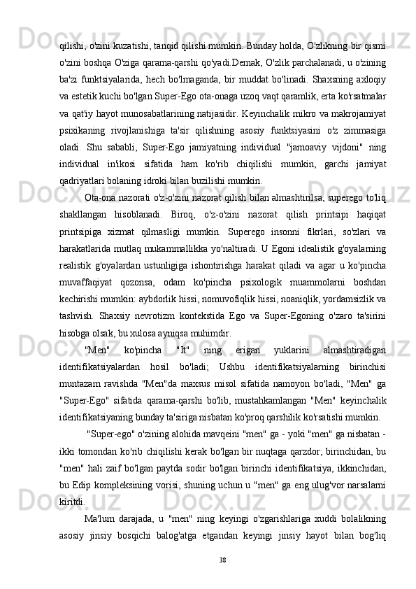 qilishi, o'zini kuzatishi, tanqid qilishi mumkin. Bunday holda, O'zlikning bir qismi
o'zini boshqa O'ziga qarama-qarshi qo'yadi.Demak, O'zlik parchalanadi, u o'zining
ba'zi   funktsiyalarida,   hech   bo'lmaganda,   bir   muddat   bo'linadi.   Shaxsning   axloqiy
va estetik kuchi bo'lgan Super-Ego ota-onaga uzoq vaqt qaramlik, erta ko'rsatmalar
va qat'iy hayot munosabatlarining natijasidir. Keyinchalik mikro va makrojamiyat
psixikaning   rivojlanishiga   ta'sir   qilishning   asosiy   funktsiyasini   o'z   zimmasiga
oladi.   Shu   sababli,   Super-Ego   jamiyatning   individual   "jamoaviy   vijdoni"   ning
individual   in'ikosi   sifatida   ham   ko'rib   chiqilishi   mumkin,   garchi   jamiyat
qadriyatlari bolaning idroki bilan buzilishi mumkin.
Ota-ona nazorati o'z-o'zini nazorat qilish bilan almashtirilsa, superego to'liq
shakllangan   hisoblanadi.   Biroq,   o'z-o'zini   nazorat   qilish   printsipi   haqiqat
printsipiga   xizmat   qilmasligi   mumkin.   Superego   insonni   fikrlari,   so'zlari   va
harakatlarida mutlaq mukammallikka yo'naltiradi. U Egoni idealistik g'oyalarning
realistik   g'oyalardan   ustunligiga   ishontirishga   harakat   qiladi   va   agar   u   ko'pincha
muvaffaqiyat   qozonsa,   odam   ko'pincha   psixologik   muammolarni   boshdan
kechirishi mumkin: aybdorlik hissi, nomuvofiqlik hissi, noaniqlik, yordamsizlik va
tashvish.   Shaxsiy   nevrotizm   kontekstida   Ego   va   Super-Egoning   o'zaro   ta'sirini
hisobga olsak, bu xulosa ayniqsa muhimdir.
"Men"   ko'pincha   "It"   ning   erigan   yuklarini   almashtiradigan
identifikatsiyalardan   hosil   bo'ladi;   Ushbu   identifikatsiyalarning   birinchisi
muntazam   ravishda   "Men"da   maxsus   misol   sifatida   namoyon   bo'ladi,   "Men"   ga
"Super-Ego"   sifatida   qarama-qarshi   bo'lib,   mustahkamlangan   "Men"   keyinchalik
identifikatsiyaning bunday ta'siriga nisbatan ko'proq qarshilik ko'rsatishi mumkin. 
 "Super-ego" o'zining alohida mavqeini "men" ga - yoki "men" ga nisbatan -
ikki tomondan ko'rib chiqilishi kerak bo'lgan bir nuqtaga qarzdor; birinchidan, bu
"men"   hali   zaif   bo'lgan   paytda   sodir   bo'lgan   birinchi   identifikatsiya,   ikkinchidan,
bu Edip kompleksining vorisi, shuning uchun u "men" ga eng ulug'vor narsalarni
kiritdi.
Ma'lum   darajada,   u   "men"   ning   keyingi   o'zgarishlariga   xuddi   bolalikning
asosiy   jinsiy   bosqichi   balog'atga   etgandan   keyingi   jinsiy   hayot   bilan   bog'liq
38
