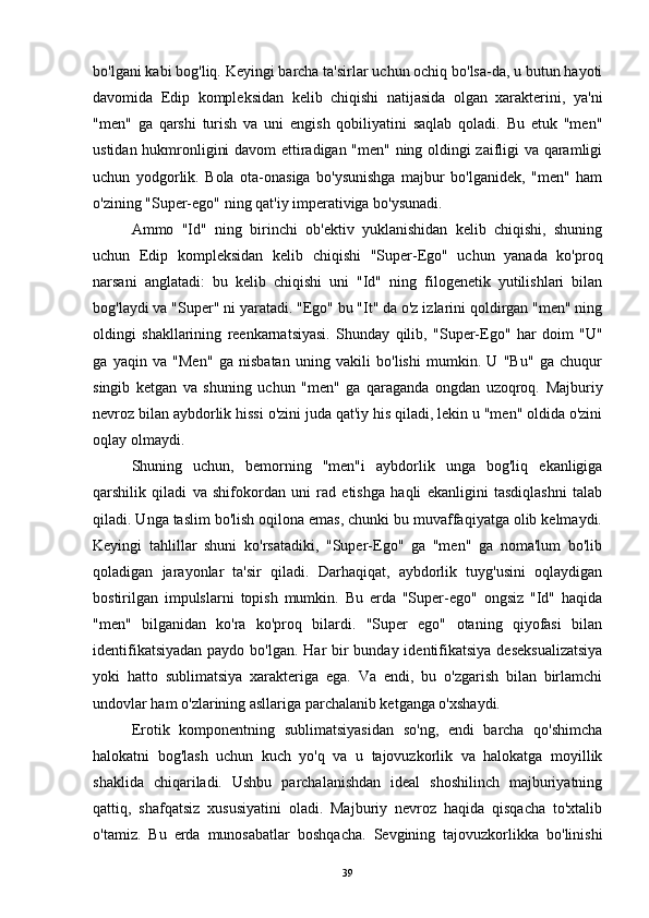 bo'lgani kabi bog'liq. Keyingi barcha ta'sirlar uchun ochiq bo'lsa-da, u butun hayoti
davomida   Edip   kompleksidan   kelib   chiqishi   natijasida   olgan   xarakterini,   ya'ni
"men"   ga   qarshi   turish   va   uni   engish   qobiliyatini   saqlab   qoladi.   Bu   etuk   "men"
ustidan hukmronligini davom  ettiradigan "men" ning oldingi zaifligi va qaramligi
uchun   yodgorlik.   Bola   ota-onasiga   bo'ysunishga   majbur   bo'lganidek,   "men"   ham
o'zining "Super-ego" ning qat'iy imperativiga bo'ysunadi.
Ammo   "Id"   ning   birinchi   ob'ektiv   yuklanishidan   kelib   chiqishi,   shuning
uchun   Edip   kompleksidan   kelib   chiqishi   "Super-Ego"   uchun   yanada   ko'proq
narsani   anglatadi:   bu   kelib   chiqishi   uni   "Id"   ning   filogenetik   yutilishlari   bilan
bog'laydi va "Super" ni yaratadi. "Ego" bu "It" da o'z izlarini qoldirgan "men" ning
oldingi   shakllarining   reenkarnatsiyasi.   Shunday   qilib,   "Super-Ego"   har   doim   "U"
ga   yaqin   va   "Men"   ga   nisbatan   uning   vakili   bo'lishi   mumkin.   U   "Bu"   ga   chuqur
singib   ketgan   va   shuning   uchun   "men"   ga   qaraganda   ongdan   uzoqroq.   Majburiy
nevroz bilan aybdorlik hissi o'zini juda qat'iy his qiladi, lekin u "men" oldida o'zini
oqlay olmaydi.
Shuning   uchun,   bemorning   "men"i   aybdorlik   unga   bog'liq   ekanligiga
qarshilik   qiladi   va   shifokordan   uni   rad   etishga   haqli   ekanligini   tasdiqlashni   talab
qiladi. Unga taslim bo'lish oqilona emas, chunki bu muvaffaqiyatga olib kelmaydi.
Keyingi   tahlillar   shuni   ko'rsatadiki,   "Super-Ego"   ga   "men"   ga   noma'lum   bo'lib
qoladigan   jarayonlar   ta'sir   qiladi.   Darhaqiqat,   aybdorlik   tuyg'usini   oqlaydigan
bostirilgan   impulslarni   topish   mumkin.   Bu   erda   "Super-ego"   ongsiz   "Id"   haqida
"men"   bilganidan   ko'ra   ko'proq   bilardi.   "Super   ego"   otaning   qiyofasi   bilan
identifikatsiyadan  paydo bo'lgan. Har bir bunday identifikatsiya  deseksualizatsiya
yoki   hatto   sublimatsiya   xarakteriga   ega.   Va   endi,   bu   o'zgarish   bilan   birlamchi
undovlar ham o'zlarining asllariga parchalanib ketganga o'xshaydi.
Erotik   komponentning   sublimatsiyasidan   so'ng,   endi   barcha   qo'shimcha
halokatni   bog'lash   uchun   kuch   yo'q   va   u   tajovuzkorlik   va   halokatga   moyillik
shaklida   chiqariladi.   Ushbu   parchalanishdan   ideal   shoshilinch   majburiyatning
qattiq,   shafqatsiz   xususiyatini   oladi.   Majburiy   nevroz   haqida   qisqacha   to'xtalib
o'tamiz.   Bu   erda   munosabatlar   boshqacha.   Sevgining   tajovuzkorlikka   bo'linishi
39