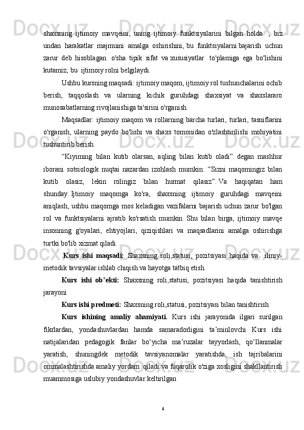 shaxsning     ijtimoiy   mavqeini,   uning   ijtimoiy   funktsiyalarini   bilgan   holda     ,   biz
undan   harakatlar   majmuini   amalga   oshirishini,   bu   funktsiyalarni   bajarish   uchun
zarur   deb   hisoblagan     o'sha   tipik   sifat   va   xususiyatlar     to'plamiga   ega   bo'lishini
kutamiz;   bu     ijtimoiy rolni belgilaydi.
  Ushbu kursning maqsadi: ijtimoiy maqom, ijtimoiy rol tushunchalarini ochib
berish,   taqqoslash   va   ularning   kichik   guruhdagi   shaxsiyat   va   shaxslararo
munosabatlarning rivojlanishiga ta'sirini o'rganish.
  Maqsadlar:   ijtimoiy   maqom   va   rollarning   barcha   turlari,   turlari,   tasniflarini
o'rganish,   ularning   paydo   bo'lishi   va   shaxs   tomonidan   o'zlashtirilishi   mohiyatini
tushuntirib berish.
  “Kiyiming   bilan   kutib   olarsan,   aqling   bilan   kutib   oladi”   degan   mashhur
iborani   sotsiologik   nuqtai   nazardan   izohlash   mumkin:   “Sizni   maqomingiz   bilan
kutib   olasiz,   lekin   rolingiz   bilan   hurmat   qilasiz”.   Va   haqiqatan   ham
shunday.   Ijtimoiy   maqomga   ko'ra,   shaxsning   ijtimoiy   guruhdagi   mavqeini
aniqlash, ushbu maqomga mos keladigan vazifalarni  bajarish uchun zarur  bo'lgan
rol   va   funktsiyalarni   ajratib   ko'rsatish   mumkin.   Shu   bilan   birga,   ijtimoiy   mavqe
insonning   g'oyalari,   ehtiyojlari,   qiziqishlari   va   maqsadlarini   amalga   oshirishga
turtki bo'lib xizmat qiladi.
    Kurs   ishi   maqsadi:   Shaxsning   roli,statusi,   pozitsiyasi   haqida   va     ilmiy-
metodik tavsiyalar ishlab chiqish va hayotga tatbiq etish.
  Kurs   ishi   ob’ekti:   Shaxsning   roli,statusi,   pozitsiyasi   haqida   tanishtirish
jarayoni
Kurs ishi predmeti:  Shaxsning roli,statusi, pozitsiyasi bilan tanishtirish  
Kurs   ishining   amaliy   ahamiyati.   Kurs   ishi   jarayonida   ilgari   surilgan
fikrlardan,   yondashuvlardan   hamda   samaradorligini   ta’minlovchi   Kurs   ishi
natijalaridan   pedagogik   fanlar   bo‘yicha   ma’ruzalar   tayyorlash,   qo‘llanmalar
yaratish,   shuningdek   metodik   tavsiyanomalar   yaratishda,   ish   tajribalarini
ommalashtirishda amaliy yordam  qiladi va fuqarolik o'ziga xosligini shakllantirish
muammosiga uslubiy yondashuvlar keltirilgan
4 