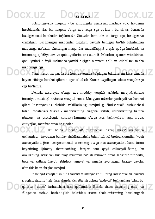 XULOSA
  Sotsiologiyada   maqom   -   bu   kimningdir   egallagan   martaba   yoki   lavozimi
hisoblanadi.   Har   bir   maqom   o'ziga   xos   rolga   ega   bo'ladi   ,   bu   status   doirasida
kutilgan   xatti-harakatlar   to'plamidir.   Statuslar   ham   ikki   xil   turga   ega;   berilgan   va
erishilgan.   Belgilangan   maqomlar   tug'ilish   paytida   berilgan   bo lib   belgilanganʻ
maqomga   nisbatan   Erishilgan   maqomlar   muvaffaqiyat   orqali   qo'lga   kiritiladi   va
insonning qobiliyatlari va qobiliyatlarini aks ettiradi. Masalan, qisman intellektual
qobiliyatlari   tufayli   maktabda   yaxshi   o'qigan   o'quvchi   aqlli   va   erishilgan   talaba
maqomiga ega.
          Yana misol tariqasida biz kurs davomida to plagan bilimlarizni kurs oxirida	
ʻ
bayon   etishga   harakat   qilamiz   agar   o tolsak   Kursni   tugallagan   talaba   maqolmiga	
ʻ
ega bo lamiz.	
ʻ
  Demak,   insoniyat   o‘ziga   xos   moddiy   voqelik   sifatida   mavjud.   Ammo
insoniyat  mustaqil   ravishda   mavjud  emas.   Muayyan   odamlar  yashaydi  va  harakat
qiladi.   Insoniyatning   alohida   vakillarining   mavjudligi     "individual"   tushunchasi
bilan   ifodalanadi.   Shaxs   -   insoniyatning     yagona     vakili,   insoniyatning   barcha
ijtimoiy   va   psixologik   xususiyatlarining   o'ziga   xos   tashuvchisi:   aql,   iroda,
ehtiyojlar, manfaatlar va boshqalar.
                    Bu   holda   "individual"   tushunchasi   "aniq   shaxs"   ma'nosida
qo'llaniladi.   Savolning bunday shakllantirilishi bilan turli xil biologik omillar (yosh
xususiyatlari,   jinsi,   temperamenti)   ta'sirining   o'ziga   xos   xususiyatlari   ham,   inson
hayotining   ijtimoiy   sharoitlaridagi   farqlar   ham   qayd   etilmaydi.   Biroq,   bu
omillarning   ta'siridan   butunlay   mavhum   bo'lish   mumkin   emas.   Ko'rinib   turibdiki,
bola   va   kattalar   hayoti,   ibtidoiy   jamiyat   va   yanada   rivojlangan   tarixiy   davrlar
o'rtasida katta farqlar mavjud.
  Insoniyat rivojlanishining tarixiy xususiyatlarini uning individual va     tarixiy
rivojlanishining turli darajalarida aks ettirish uchun "individ" tushunchasi bilan bir
qatorda   "shaxs"   tushunchasi   ham   qo'llaniladi.   Bunda   shaxs   shaxsning   onto-   va
filogenezi   uchun   boshlang'ich   holatidan   shaxs   shakllanishining   boshlang'ich
41