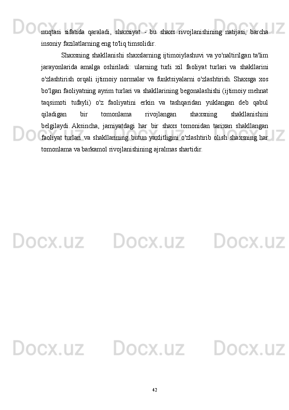 nuqtasi   sifatida   qaraladi,   shaxsiyat   -   bu   shaxs   rivojlanishining   natijasi,   barcha
insoniy fazilatlarning eng to'liq timsolidir.
                 Shaxsning shakllanishi shaxslarning ijtimoiylashuvi va yo'naltirilgan ta'lim
jarayonlarida   amalga   oshiriladi:   ularning     turli   xil   faoliyat   turlari   va   shakllarini
o'zlashtirish   orqali   ijtimoiy   normalar   va   funktsiyalarni   o'zlashtirish.   Shaxsga   xos
bo'lgan faoliyatning ayrim turlari va shakllarining begonalashishi (ijtimoiy mehnat
taqsimoti   tufayli)   o'z   faoliyatini   erkin   va   tashqaridan   yuklangan   deb   qabul
qiladigan   bir   tomonlama   rivojlangan   shaxsning   shakllanishini
belgilaydi.   Aksincha,   jamiyatdagi   har   bir   shaxs   tomonidan   tarixan   shakllangan
faoliyat   turlari   va   shakllarining   butun   yaxlitligini   o'zlashtirib   olish   shaxsning   har
tomonlama va barkamol rivojlanishining ajralmas shartidir.  
42