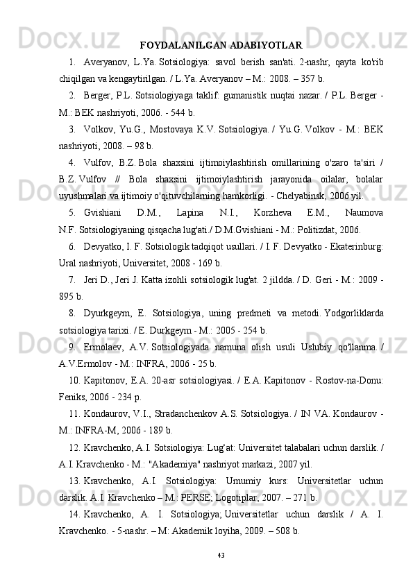 FOYDALANILGAN ADABIYOTLAR
1. Averyanov,   L.Ya.   Sotsiologiya:   savol   berish   san'ati.   2-nashr,   qayta   ko'rib
chiqilgan va kengaytirilgan.   / L.Ya.   Averyanov – M.: 2008. – 357 b.
2. Berger,   P.L.   Sotsiologiyaga   taklif:   gumanistik   nuqtai   nazar.   /   P.L.   Berger   -
M.: BEK nashriyoti, 2006. - 544 b.
3. Volkov,   Yu.G.,   Mostovaya   K.V.   Sotsiologiya.   /   Yu.G.   Volkov   -   M.:   BEK
nashriyoti, 2008. – 98 b.
4. Vulfov,   B.Z.   Bola   shaxsini   ijtimoiylashtirish   omillarining   o'zaro   ta'siri   /
B.Z.   Vulfov   //   Bola   shaxsini   ijtimoiylashtirish   jarayonida   oilalar,   bolalar
uyushmalari va ijtimoiy o'qituvchilarning hamkorligi.   - Chelyabinsk, 2006 yil.
5. Gvishiani   D.M.,   Lapina   N.I.,   Korzheva   E.M.,   Naumova
N.F.   Sotsiologiyaning qisqacha lug'ati./  D.M.Gvishiani - M.: Politizdat, 2006.
6. Devyatko, I. F. Sotsiologik tadqiqot usullari.   / I. F. Devyatko - Ekaterinburg:
Ural nashriyoti, Universitet, 2008 - 169 b.
7. Jeri D., Jeri J. Katta izohli sotsiologik lug'at.   2 jildda.   / D. Geri - M.: 2009 -
895 b.
8. Dyurkgeym,   E.   Sotsiologiya,   uning   predmeti   va   metodi.   Yodgorliklarda
sotsiologiya tarixi.   / E. Durkgeym - M.: 2005 - 254 b.
9. Ermolaev,   A.V.   Sotsiologiyada   namuna   olish   usuli   Uslubiy   qo'llanma.   /
A.V.Ermolov - M.: INFRA, 2006 - 25 b.
10. Kapitonov,   E.A.   20-asr   sotsiologiyasi.   /   E.A.   Kapitonov   -   Rostov-na-Donu:
Feniks, 2006 - 234 p.
11. Kondaurov,   V.I.,   Stradanchenkov   A.S.   Sotsiologiya.   /   IN   VA.   Kondaurov   -
M.: INFRA-M, 2006 - 189 b.
12. Kravchenko, A.I.   Sotsiologiya: Lug‘at: Universitet talabalari uchun darslik.   /
A.I.   Kravchenko - M.: "Akademiya" nashriyot markazi, 2007 yil.
13. Kravchenko,   A.I.   Sotsiologiya:   Umumiy   kurs:   Universitetlar   uchun
darslik.   A.I.   Kravchenko – M.: PERSE;   Logotiplar, 2007. – 271 b.
14. Kravchenko,   A.   I.   Sotsiologiya;   Universitetlar   uchun   darslik   /   A.   I.
Kravchenko.   - 5-nashr.   – M: Akademik loyiha, 2009. – 508 b.
43