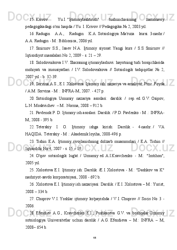 15. Krivov   Yu.I.   "Ijtimoiylashtirish"   tushunchasining   zamonaviy
pedagogikadagi o'rni haqida / Yu. I. Krivov // Pedagogika № 2, 2003 yil.
16. Radugin   A.A.,   Radugin   K.A.   Sotsiologiya.   Ma'ruza   kursi.   3-nashr./
A.A.   Radugin - M.: Biblionica, 2006 yil.
17. Smirnov   S.S.,   Isaev   N.A.   Ijtimoiy   siyosat.   Yangi   kurs   /   S.S.   Smirnov   //
Iqtisodiyot masalalari No 2, 2009 - s.   21 – 29.
18. Solodovnikova I.V.   Shaxsning ijtimoiylashuvi: hayotning turli bosqichlarida
mohiyati   va   xususiyatlari.   /   I.V.   Solodovnikova   //   Sotsiologik   tadqiqotlar.   №   2,
2007 yil - b.   32-39.
19. Sorvina A.S., E.I.   Xolostova.   Ijtimoiy ish: nazariya va amaliyot: Proc.   Foyda
/ A.M.   Sorvina - M .: INFRA-M, 2007. - 427 p.
20. Sotsiologiya.   Umumiy   nazariya   asoslari:   darslik   /   rep.   ed.   G.V.   Osipov,
L.N.   Moskvichev.   – M.: Norma, 2008 – 912 b.
21. Pavlenok P. D. Ijtimoiy ish asoslari: Darslik.   / P.D.   Pavlenko - M .: INFRA-
M, 2008 - 395 b.
22. Teterskiy   I.   O.   Ijtimoiy   ishga   kirish:   Darslik.   -   4-nashr.   /   VA
HAQIDA.   Teterskiy - M .: Akademik loyiha, 2008-496 p.
23. Tishin   E.A.   Ijtimoiy   rivojlanishning   dolzarb   muammolari   /   E.A.   Tishin   //
Iqtisodchi No 4, 2007 - s.   15 – 19.
24. O'quv   sotsiologik   lug'at.   /   Umumiy   ed.   A.I.Kravchenko   -   M.:   "Imtihon",
2005 yil.
25. Xolostova   E.I.   Ijtimoiy   ish:   Darslik.   /E.I.   Xolostova   -   M.:   "Dashkov   va   K"
nashriyot-savdo korporatsiyasi, 2008 - 692 b.
26. Xolostova E.I. Ijtimoiy ish nazariyasi: Darslik.   / E.I.   Xolostova – M.: Yurist,
2008 – 334 b.
27. Chuprov   V.I.   Yoshlar   ijtimoiy   ko'payishda   /   V.I.   Chuprov   //   Socis   No   3   -
2006.
28. Efendiev   A.G.,   Kravchenko   E.I.,   Pushkareva   G.V.   va   boshqalar.Umumiy
sotsiologiya.   Universitetlar   uchun   darslik   /   A.G.   Efendieva   –   M.:   INFRA   –   M,
2008– 654 b.
44