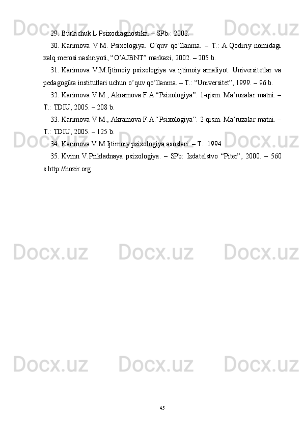 29. Burlachuk L.Psixodiagnostika. – SPb.: 2002.
30. Karimova   V.M.   Psixologiya.   O’quv   qo’llanma.   –   T.:   A.Qodiriy   nomidagi
xalq merosi nashriyoti, “O’AJBNT” markazi, 2002. – 205 b.
31. Karimova   V.M.Ijtimoiy   psixologiya   va   ijtimoiy   amaliyot:   Universitetlar   va
pedagogika institutlari uchun o’quv qo’llanma. – T.: “Universitet”, 1999. – 96 b.
32. Karimova V.M., Akramova F.A.“Psixologiya”. 1-qism. Ma’ruzalar matni. –
T.: TDIU, 2005. – 208 b.
33. Karimova V.M., Akramova F.A.“Psixologiya”. 2-qism. Ma’ruzalar matni. –
T.: TDIU, 2005. – 125 b.
34. Karimova V.M.Ijtimoiy psixologiya asoslari. – T.: 1994
35. Kvinn   V.Prikladnaya   psixologiya.   –   SPb:   Izdatelstvo   “Piter”,   2000.   –   560
s.http://hozir.org
45 