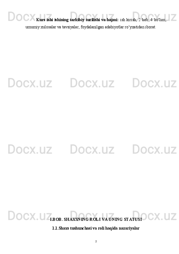 Kurs ishi ishining tarkibiy tuzilishi va hajmi:   ish kirish, 2 bob, 4 bo‘lim,
umumiy xulosalar va tavsiyalar, foydalanilgan adabiyotlar ro‘yxatidan iborat.
I.BOB. SHAXSNING ROLI VA UNING STATUSI
1.1.Shaxs tushunchasi va roli haqida nazariyalar
5