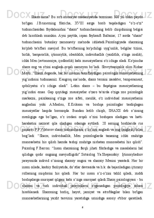 Shaxs  nima? Bu  so'z   insoniyat   madaniyatida  taxminan  300  yil   oldin paydo
bo'lgan.   J.Brunerning   fikricha,   XVIII   asrga   borib   taqaladigan   "o’z-o'zi"
tushunchasidan   foydalanishni   "shaxs"   tushunchasining   kelib   chiqishining   belgisi
deb   hisoblash   mumkin.   Ayni   paytda,   ispan   faylasufi   Baltazar,   17   asrda   "shaxs"
tushunchasini   butunlay   zamonaviy   ma'noda   ishlatadi.Psixologiyada   shaxsning
ko'plab   ta'riflari   mavjud.   Bu   ta'riflarning   ko'pchiligi   uyg’unlik,   belgilar   tizimi,
birlik,   barqarorlik,   ijtimoiylik,   identiklik,   individuallik   (yaxlitlik,   o'ziga   xoslik),
ichki Men (avtonomiya, ijodkorlik) kabi xususiyatlarni o'z ichiga oladi. Ko'pincha
shaxs   ong   va   o'zini   anglash   orqali   namoyon   bo’ladi.   Shveytsariyalik   olim   Rishar
Meyli: “Shaxs deganda, har bir insonni tasniflaydigan psixologik xususiyatlarning
yig’indisini   tushunamiz.   Kengroq   ma’noda,   shaxs   termini   xarakter,   temperament,
qobiliyatni   o’z   ichiga   oladi”.   Lekin   shaxs   –   bu   faqatgina   xususiyatlarning
yig’indisi   emas.   Gap   quyidagi   xususiyatlar   o'zaro   ta'sirda   o'ziga   xos   psixologik
markazni,   psixikaning   o'ziga   xos   sifati,   menlik,   o'z   individual   xususiyatlarini
anglashni   yoki   A.Maslou,   E.Erikson   va   boshqa   psixologlar   tasdiqlagan
xususiyatlar   haqida   bormoqda.   Bundan   kelib   chiqib,   SHAXS   deb   o’zining
menligiga   ega   bo’lgan,   o’z   irodasi   orqali   o’zini   boshqara   oladigan   va   hatti-
harakatini   nazorat   qila   oladigan   odamga   aytiladi.   20   asrning   boshlarida   rus
psixiatri P.P.Viktorov shaxs tushunchasini o’zo’zini anglash va ong (anglash) bilan
bog’ladi:   “Shaxs,   individuallik,   Men   psixologlarda   tananing   ichki   muhitga
munosabatni   his   qilish   hamda   tashqi   muhitga   nisbatan   munosabatni   his   qilish”.
Psixolog   F.Barron:   “Inson   shaxsining   farqli   jihati   fikrlashga   va   masalalarni   hal
qilishga   qodir   ongning   mavjudligidir”.Sotsiolog   Ya.Shepanskiy:   Ijtimoiylashuv
jarayonida   individ   o’zining   shaxsiy   ongini   va   shaxsiy   Menini   yaratadi.   Har   bir
inson oilada, kasbiy faoliyatida, do’stlar davrasida va h.k. da bajariladigan ijtimoiy
rollarning   miqdorini   his   qiladi.   Har   bir   inson   o’z-o’zini   tahlil   qiladi,   xuddi
boshqalarga murojaat qilgani kabi o’ziga murojaat qiladi.Shaxs psixologiyasi - bu
shaxsni   va   turli   individual   jarayonlarni   o'rganadigan   psixologiya   sohasi
hisoblanadi.   Shaxsning   borliq,   hayot,   jamiyat   va   atrofdagilar   bilan   bo'lgan
munosabatlarining   yaxlit   tasvirini   yaratishga   urinishga   asosiy   e'tibor   qaratiladi.
6
