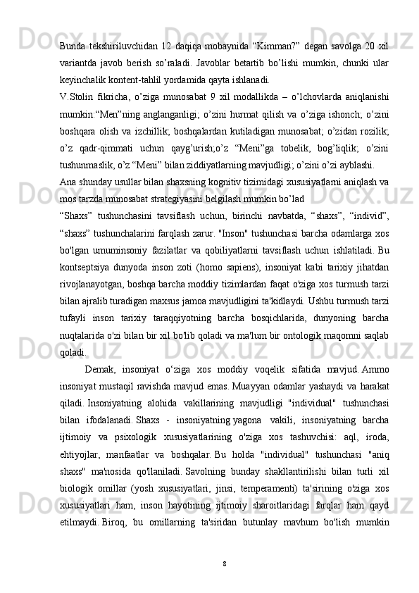 Bunda   tekshiriluvchidan   12   daqiqa   mobaynida   “Kimman?”   degan   savolga   20   xil
variantda   javob   berish   so’raladi.   Javoblar   betartib   bo’lishi   mumkin,   chunki   ular
keyinchalik kontent-tahlil yordamida qayta ishlanadi.
V.Stolin   fikricha,   o’ziga   munosabat   9   xil   modallikda   –   o’lchovlarda   aniqlanishi
mumkin:“Men”ning   anglanganligi;   o’zini   hurmat   qilish   va   o’ziga   ishonch;   o’zini
boshqara   olish   va   izchillik;   boshqalardan   kutiladigan   munosabat;   o’zidan   rozilik;
o’z   qadr-qimmati   uchun   qayg’urish;o’z   “Meni”ga   tobelik,   bog’liqlik;   o’zini
tushunmaslik, o’z “Meni” bilan ziddiyatlarning mavjudligi; o’zini o’zi ayblashi.
Ana shunday usullar bilan shaxsning kognitiv tizimidagi xususiyatlarni aniqlash va
mos tarzda munosabat strategiyasini belgilash mumkin bo’lad    
“Shaxs”   tushunchasini   tavsiflash   uchun,   birinchi   navbatda,   “shaxs”,   “individ”,
“shaxs” tushunchalarini farqlash zarur.   "Inson" tushunchasi barcha odamlarga xos
bo'lgan   umuminsoniy   fazilatlar   va   qobiliyatlarni   tavsiflash   uchun   ishlatiladi.   Bu
kontseptsiya   dunyoda   inson   zoti   (homo   sapiens),   insoniyat   kabi   tarixiy   jihatdan
rivojlanayotgan, boshqa barcha moddiy tizimlardan faqat o'ziga xos turmush tarzi
bilan ajralib turadigan maxsus jamoa mavjudligini ta'kidlaydi.   Ushbu turmush tarzi
tufayli   inson   tarixiy   taraqqiyotning   barcha   bosqichlarida,   dunyoning   barcha
nuqtalarida o'zi bilan bir xil bo'lib qoladi va ma'lum bir ontologik maqomni saqlab
qoladi.
  Demak,   insoniyat   o‘ziga   xos   moddiy   voqelik   sifatida   mavjud.   Ammo
insoniyat  mustaqil   ravishda   mavjud  emas.   Muayyan   odamlar  yashaydi  va  harakat
qiladi.   Insoniyatning   alohida   vakillarining   mavjudligi     "individual"   tushunchasi
bilan   ifodalanadi.   Shaxs   -   insoniyatning   yagona     vakili,   insoniyatning   barcha
ijtimoiy   va   psixologik   xususiyatlarining   o'ziga   xos   tashuvchisi:   aql,   iroda,
ehtiyojlar,   manfaatlar   va   boshqalar.   Bu   holda   "individual"   tushunchasi   "aniq
shaxs"   ma'nosida   qo'llaniladi.   Savolning   bunday   shakllantirilishi   bilan   turli   xil
biologik   omillar   (yosh   xususiyatlari,   jinsi,   temperamenti)   ta'sirining   o'ziga   xos
xususiyatlari   ham,   inson   hayotining   ijtimoiy   sharoitlaridagi   farqlar   ham   qayd
etilmaydi.   Biroq,   bu   omillarning   ta'siridan   butunlay   mavhum   bo'lish   mumkin
8