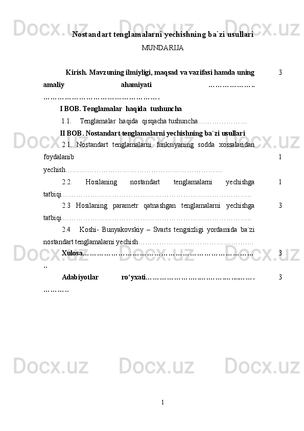 Nostandart tenglamalarni yechishning ba`zi usullari
MUNDARIJA
            Kirish.  Mavzuning ilmiyligi, maqsad va vazifasi hamda uning
amaliy   ahamiyati   ………………..
…………………………………………. 3
         I BOB. Tenglamalar  haqida  tushuncha
1.1. Tenglamalar  haqida  qisqacha tushuncha…………………
         II BOB.  Nostandart tenglamalarni  yechishning  ba`zi usullari
2.1.   Nostandart   tenglamalarni   funksiyaning   sodda   xossalaridan
foydalanib
yechish………………………………………………………… 1
2.2.   Hosilaning   nostandart   tenglamalarni   yechishga
tatbiqi…………………………………………………………………….. 1
2.3   Hosilaning   parametr   qatnashgan   tenglamalarni   yechishga
tatbiqi…………………………………………………………………….. 3
2.4       Koshi-   Bunyakovskiy   –   Svarts   tengsizligi   yordamida   ba`zi
nostandart tenglamalarni yechish……………………………………….…
Xulosa………………………………………………………………
.. 3
Adabiyotlar   rо‘yxati……………… . … . … . …… . … .. ..…….
… …….. 3
1 