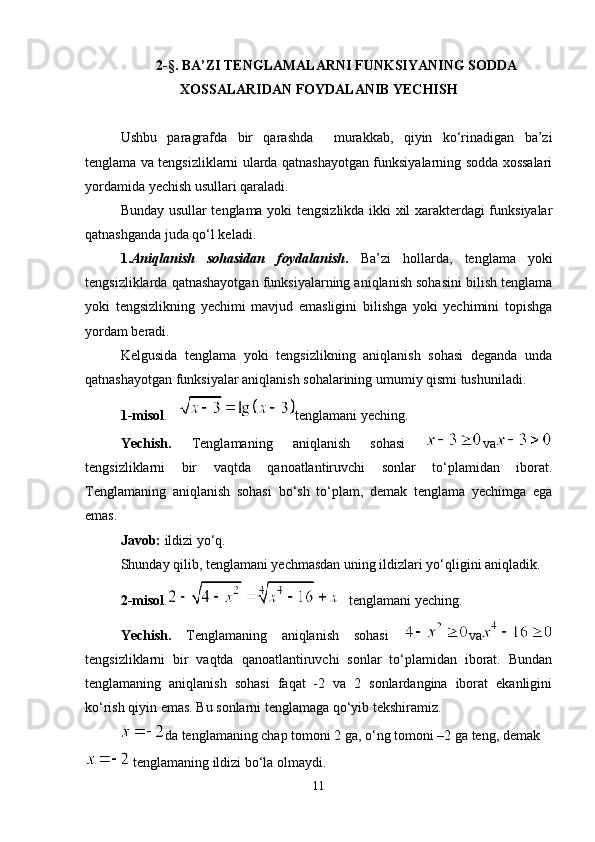 2-§. BA’ZI TENGLAMALARNI FUNKSIYANING SODDA
XOSSALARIDAN FOYDALANIB YECHISH
Ushbu   paragrafda   bir   qarashda     murakkab,   qiyin   ko‘rinadigan   ba’zi
tenglama va tengsizliklarni ularda qatnashayotgan funksiyalarning sodda xossalari
yordamida yechish usullari qaraladi.
Bunday usullar tenglama yoki tengsizlikda ikki xil xarakterdagi funksiyalar
qatnashganda juda qo‘l keladi.
1. Aniqlanish   sohasidan   foydalanish .   Ba’zi   hollarda,   tenglama   yoki
tengsizliklarda qatnashayotgan funksiyalarning aniqlanish sohasini bilish tenglama
yoki   tengsizlikning   yechimi   mavjud   emasligini   bilishga   yoki   yechimini   topishga
yordam beradi.
Kelgusida   tenglama   yoki   tengsizlikning   aniqlanish   sohasi   deganda   unda
qatnashayotgan funksiyalar aniqlanish sohalarining umumiy qismi tushuniladi.
1-misol .    tenglamani yeching.
Yechish.   Tenglamaning   aniqlanish   sohasi   va
tengsizliklarni   bir   vaqtda   qanoatlantiruvchi   sonlar   to‘plamidan   iborat.
Tenglamaning   aniqlanish   sohasi   bo‘sh   to‘plam,   demak   tenglama   yechimga   ega
emas.
Javob:  ildizi yo‘q.
Shunday qilib, tenglamani yechmasdan uning ildizlari yo‘qligini aniqladik.
2-misol .
    tenglamani yeching .
Yechish.   Tenglamaning   aniqlanish   sohasi   va
tengsizliklarni   bir   vaqtda   qanoatlantiruvchi   sonlar   to‘plamidan   iborat.   Bundan
tenglamaning   aniqlanish   sohasi   faqat   -2   va   2   sonlardangina   iborat   ekanligini
ko‘rish qiyin emas. Bu sonlarni tenglamaga qo‘yib tekshiramiz. 
da tenglamaning chap tomoni 2 ga, o‘ng tomoni –2 ga teng, demak 
 tenglamaning ildizi bo‘la olmaydi. 
11 