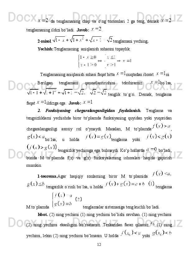   da   tenglamaning   chap   va   o‘ng   tomonlari   2   ga   teng,   demak  
tenglamaning ildizi bo‘ladi.   Javob:  .
2-misol . tenglamani yeching .
Yechish: Tenglamaning  aniqlanish sohasini topaylik.
Tenglamaning aniqlanish sohasi faqat bitta  nuqtadan iborat.  ni
Berilgan   tenglamani   qanoatlantirishini   tekshiramiz.   bo`lsa,
tenglik   to`g`ri.   Demak,   tenglama
faqat  ildizga ega.   Javob: 
2.   Funksiyaning   chegaralanganligidan   foydalanish.   Tenglama   va
tengsizliklarni   yechishda   biror   to‘plamda   funksiyaning   quyidan   yoki   yuqoridan
chegaralanganligi   asosiy   rol   o‘ynaydi.   Masalan,   M   to‘plamda ,
bo`lsa,   u   holda   tenglama   yoki  
 tengsizlik yechimga ega bulmaydi. Ko‘p hollarda   bo‘ladi,
bunda   M   to‘plamda   f(x)   va   g(x)   funksiyalarning   ishoralari   haqida   gapirish
mumkin.
1-teorema. Agar   haqiqiy   sonlarning   biror   M   to`plamida  
  tengsizlik o`rinli bo`lsa, u holda     tenglama
M to`plamda    tenglamalar sistemasiga teng kuchli bo`ladi. 
Isbot.   (2) ning yechimi (1) ning yechimi bo’lishi ravshan. (1) ning yechimi
(2)   ning   yechimi   ekanligini   ko’rsatamiz.   Teskaridan   faraz   qilamiz.   (1)   ning
yechimi, lekin (2) ning yechimi bo’lmasin. U holda     yoki  
12 
