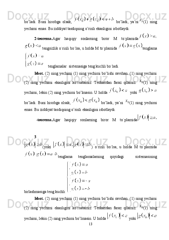 bo’ladi.   Buni   hisobga   olsak,     bo’ladi,   ya’ni (1)   ning
yechimi emas. Bu ziddiyat tasdiqning o’rinli ekanligini isbotlaydi.
2-teorema. Agar   haqiqiy   sonlarning   biror   M   to`plamida
 tengsizlik o`rinli bo`lsa, u holda M to`plamida  tenglama
 tenglamalar  sistemasiga teng kuchli bo`ladi. 
Isbot.   (2) ning yechimi (1) ning yechimi bo’lishi ravshan. (1) ning yechimi
(2)   ning   yechimi   ekanligini   ko’rsatamiz.   Teskaridan   faraz   qilamiz.   (1)   ning
yechimi, lekin (2) ning yechimi bo’lmasin. U holda     yoki  
bo’ladi.   Buni   hisobga   olsak,     bo’ladi,   ya’ni   (1)   ning   yechimi
emas. Bu ziddiyat tasdiqning o’rinli ekanligini isbotlaydi.
3 -teorema. Agar   haqiqiy   sonlarning   biror   M   to`plamida
(yoki   )   o`rinli   bo`lsa,   u   holda   M   to`plamida
tenglama   tenglamalarning   quyidagi     sistemasining
birlashmasiga teng kuchli:
Isbot.   (2) ning yechimi (1) ning yechimi bo’lishi ravshan. (1) ning yechimi
(2)   ning   yechimi   ekanligini   ko’rsatamiz.   Teskaridan   faraz   qilamiz.   (1)   ning
yechimi, lekin (2) ning yechimi bo’lmasin. U holda   yoki 
13 