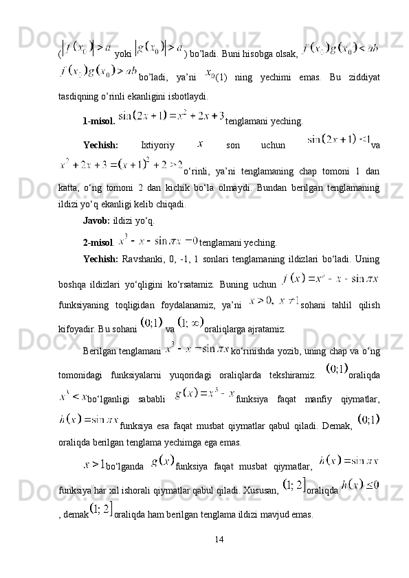 (  yoki  ) bo’ladi. Buni hisobga olsak, 
bo’ladi,   ya’ni   (1)   ning   yechimi   emas.   Bu   ziddiyat
tasdiqning o’rinli ekanligini isbotlaydi.
1-misol.  tenglamani yeching.
Yechish:   Ixtiyoriy     son   uchun   va
o‘rinli,   ya’ni   tenglamaning   chap   tomoni   1   dan
katta,   o‘ng   tomoni   2   dan   kichik   bo‘la   olmaydi.   Bundan   berilgan   tenglamaning
ildizi yo‘q ekanligi kelib chiqadi.
Javob:  ildizi yo‘q.
2-misol .  tenglamani yeching.
Yechish:   Ravshanki,   0,   -1,   1   sonlari   tenglamaning   ildizlari   bo‘ladi.   Uning
boshqa   ildizlari   yo‘qligini   ko‘rsatamiz.   Buning   uchun  
funksiyaning   toqligidan   foydalanamiz,   ya’ni   sohani   tahlil   qilish
kifoyadir. Bu sohani   va  oraliqlarga ajratamiz. 
Berilgan tenglamani   ko‘rinishda yozib, uning chap va o‘ng
tomonidagi   funksiyalarni   yuqoridagi   oraliqlarda   tekshiramiz.   oraliqda
bo‘lganligi   sababli   funksiya   faqat   manfiy   qiymatlar,
funksiya   esa   faqat   musbat   qiymatlar   qabul   qiladi.   Demak,  
oraliqda berilgan tenglama yechimga ega emas.
bo‘lganda   funksiya   faqat   musbat   qiymatlar,  
funksiya har xil ishorali qiymatlar qabul qiladi. Xususan,  oraliqda 
, demak oraliqda ham berilgan tenglama ildizi mavjud emas. 
14 