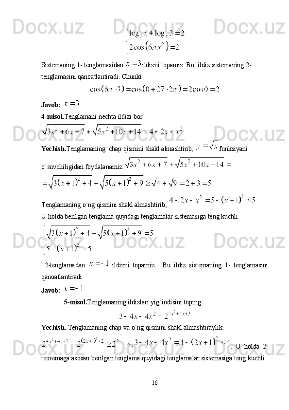 Sistemaning 1- tenglamasidan  ildizni topamiz. Bu  ildiz sistemaning 2- 
tenglamasini qanoatlantiradi. Chunki 
Javob: 
4 -misol . Tenglamani nechta ildizi bor.
Yechish. Tenglamaning  chap qismini shakl almashtirib,  funksiyani 
o`suvchiligidan foydalanamiz.
Tenglamaning o`ng qismini shakl almashtirib, 
U holda berilgan tenglama quyidagi tenglamalar sistemasiga teng kuchli
  2-tenglamadan     ildizni   topamiz.     Bu   ildiz   sistemaning   1-   tenglamasini
qanoatlantiradi.  
Javob: 
5 -misol . Tenglamaning ildizlari yig`indisini toping.
Yechish.  Tenglamaning chap va o`ng qismini shakl almashtiraylik.
.   U   holda   2-
teoremaga asosan berilgan tenglama quyidagi tenglamalar sistemasiga teng kuchli:
16 