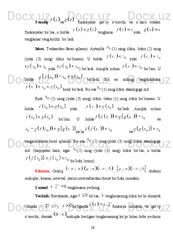 3- tasdiq . va   funksiyalar   qat’iy   o‘suvchi   va   o`zaro   teskari
funksiyalar bo`lsa, u holda      tenglama    yoki   
tenglamar teng kuchli  bo`ladi.
Isbot.   Teskaridan  faraz  qilamiz. Aytaylik     (1)   ning ildizi,  lekin (2)   ning
(yoki   (3)   ning)   ildizi   bo’lmasin.   U   holda     yoki  
  yoki   )   bo’ladi.   Aniqlik   uchun     bo’lsin.   U
holda     bo’ladi.   Bu   va   oldingi   tengsizlikdan
 hosil bo’ladi. Bu esa  (1) ning ildizi ekanligiga zid.
Endi     (2)   ning   (yoki   (3)   ning)   ildizi,   lekin   (1)   ning   ildizi   bo’lmasin.   U
holda     yoki       bo’ladi.   Aniqlik   uchun
  bo’lsin.   U   holda     va
ya’ni   va
tengsizliklarni  hosil  qilamiz. Bu  esa     (2)  ning (yoki  (3)  ning)  ildizi  ekanligiga
zid.   (haqiqatan   ham,   agar   (2)   ning   (yoki   (3)   ning)   ildizi   bo’lsa,   u   holda
 bo’lishi lozim).
Eslatma .   Oraliq   , ,     cheksiz
oraliqlar, kesma, interval, yarim intervallardan iborat bo‘lishi mumkin.
1-misol . 
  tenglamani yeching.
Yechish:  Ravshanki, agar
  bo‘lsa,   tenglamaning ildizi bo‘la olmaydi
(chunki   ).   bo‘lganda funksiya   uzluksiz   va   qat’iy
o‘suvchi, demak   oraliqda berilgan tenglamaning ko‘pi  bilan bitta yechimi
18 