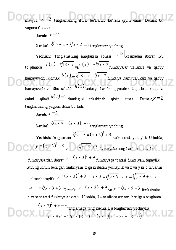 mavjud.     tenglamaning   ildizi   bo‘lishini   ko‘rish   qiyin   emas.   Demak   bu
yagona ildizdir.
Javob:  .
2-misol .  tenglamani yeching.
Yechish:   Tenglamaning   aniqlanish   sohasi kesmadan   iborat.   Bu
to‘plamda   va funksiyalar   uzluksiz   va   qat’iy
kamayuvchi,   demak   funksiya   ham   uzluksiz   va   qat’iy
kamayuvchidir.   Shu   sababli   funksiya   har   bir   qiymatini   faqat   bitta   nuqtada
qabul   qiladi. ekanligini   tekshirish   qiyin   emas.   Demak,
tenglamaning yagona ildizi bo‘ladi.
Javob: .
3 -misol .  tenglamani yeching.
Yechish: Tenglamani   ko`rinishda yozaylik. U holda,
 va   funksiyalarning har biri o`suvchi
funksiyalardan iborat.   funksiyaga teskari funksiyani topaylik.
Buning uchun berilgan funksiyani  x ga nisbatan yechaylik va x va y ni o`rinlarini
almashtiraylik. 
. Demak,   va   funksiyalar
o`zaro teskari funksiyalar ekan.  U holda, 3 – tasdiqqa asosan  berilgan tenglama
tenglamaga teng kuchli. Bu tenglamani yechaylik.
19 
