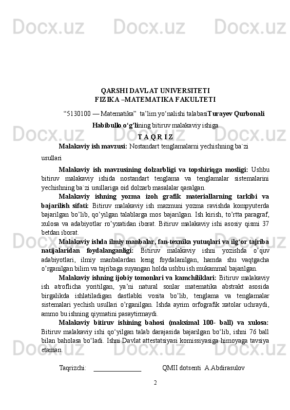 Q ARSHI DAVLAT UNIVERSITETI
FIZIKA –MATEMATIKA  FAKULTETI 
“5 13 0100 — Matematika”  ta’lim yo‘nalishi talabasi Turayev Qurbonali
Habibullo o‘g’li ning bitiruv malakaviy ishiga
T A Q R I Z
Malakaviy ish mavzusi:  Nostandart tenglamalarni yechishning ba`zi 
usullari
Malakaviy   ish   mavzusining   dolzarbligi   va   topshiriqga   mosligi:   Ushbu
bitiruv   malakaviy   ishida   nostandart   tenglama   va   tenglamalar   sistemalarini
yechishning ba`zi usullari ga oid dolzarb masalalar qaralgan.
Malakaviy   ishning   yozma   izoh   grafik   materiallarning   tarkibi   va
bajarilish   sifati:   Bitiruv   malakaviy   ish   mazmuni   yozma   ravishda   kompyuterda
bajarilgan   bo’lib,   qo’yilgan   talablarga   mos   bajarilgan.   Ish   kirish,   to’rtta   paragraf,
xulosa   va   adabiyotlar   ro’yxatidan   iborat.   Bitiruv   malakaviy   ishi   asosiy   qismi   37
betdan iborat.      
Malakaviy ishda ilmiy manbalar, fan-texnika yutuqlari va ilg‘or tajriba
natijalaridan   foydalanganligi:   Bitiruv   malakaviy   ishni   yozishda   o’quv
adabiyotlari,   ilmiy   manbalardan   keng   foydalanilgan,   hamda   shu   vaqtgacha
o’rganilgan bilim va tajribaga suyangan holda ushbu ish mukammal bajarilgan.
Malakaviy ishning ijobiy tomonlari  va kamchiliklari:   Bitiruv malakaviy
ish   atroflicha   yoritilgan,   ya’ni   natural   sonlar   matematika   abstrakt   asosida
birgalikda   ishlatiladigan   dastlabki   vosita   bo’lib,   tenglama   va   tenglamalar
sistemalari   yechish   usullari   o’rganilgan.   Ishda   ayrim   orfografik   xatolar   uchraydi,
ammo bu ishning qiymatini pasaytirmaydi. 
Malakaviy   bitiruv   ishining   bahosi   (maksimal   100-   ball)   va   xulosa:
Bitiruv   malakaviy   ishi   qo‘yilgan   talab   darajasida   bajarilgan   bo‘lib,   ishni   76   ball
bilan baholasa bo‘ladi. Ishni Davlat attestatsiyasi  komissiyasiga himoyaga tavsiya
etaman. 
Taqrizchi:    ______________ QMII dotsenti  A.Abdirasulov 
2 