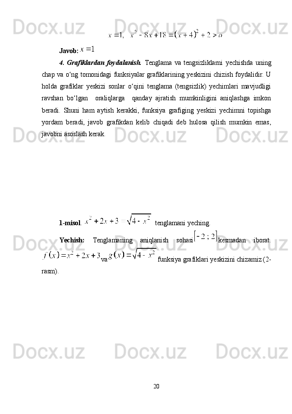 Javob :
4.   Grafiklardan   foydalanish.   Tenglama   va   tengsizliklarni   yechishda   uning
chap va o‘ng tomonidagi funksiyalar grafiklarining yeskizini chizish foydalidir. U
holda   grafiklar   yeskizi   sonlar   o‘qini   tenglama   (tengsizlik)   yechimlari   mavjudligi
ravshan   bo‘lgan     oraliqlarga     qanday   ajratish   mumkinligini   aniqlashga   imkon
beradi.   Shuni   ham   aytish   kerakki,   funksiya   grafiging   yeskizi   yechimni   topishga
yordam   beradi,   javob   grafikdan   kelib   chiqadi   deb   hulosa   qilish   mumkin   emas,
javobni asoslash kerak.
1-misol .    t englamani yeching.
Yechish:   Tenglamaning   aniqlanish   sohasi kesmadan   iborat.
va funksiya grafiklari yeskizini chizamiz (2-
rasm). 
20 