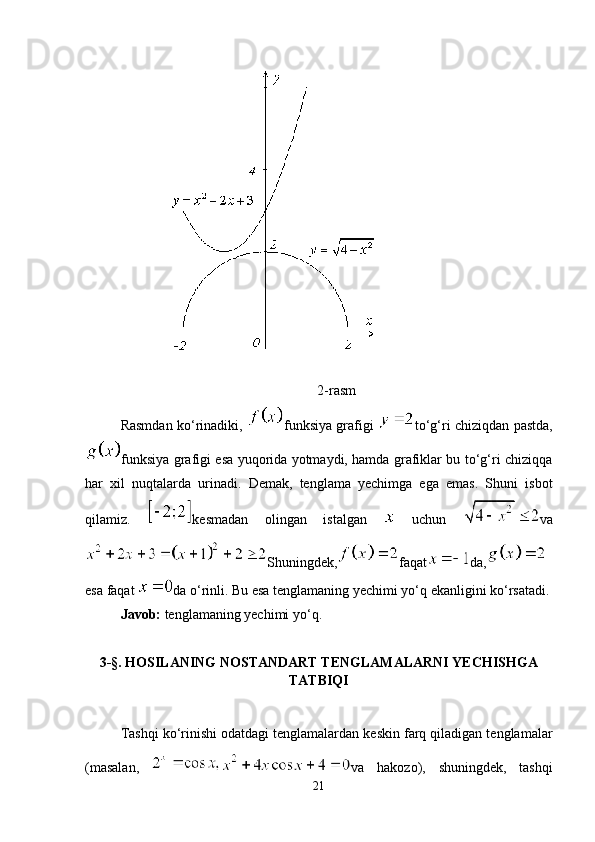 2-rasm
Rasmdan ko‘rinadiki,   funksiya grafigi   to‘g‘ri chiziqdan pastda,
funksiya grafigi esa yuqorida yotmaydi, hamda grafiklar bu to‘g‘ri chiziqqa
har   xil   nuqtalarda   urinadi.   Demak,   tenglama   yechimga   ega   emas.   Shuni   isbot
qilamiz.   kesmadan   olingan   istalgan     uchun   va
Shuningdek, faqat da,
esa faqat  da o‘rinli. Bu esa tenglamaning yechimi yo‘q ekanligini ko‘rsatadi.
Javob:  tenglamaning yechimi yo‘q.
3-§. HOSILANING NOSTANDART TENGLAMALARNI YECHISHGA
TATBIQI
Tashqi ko‘rinishi odatdagi tenglamalardan keskin farq qiladigan tenglamalar
(masalan,   va   hakozo),   shuningdek,   tashqi
21 