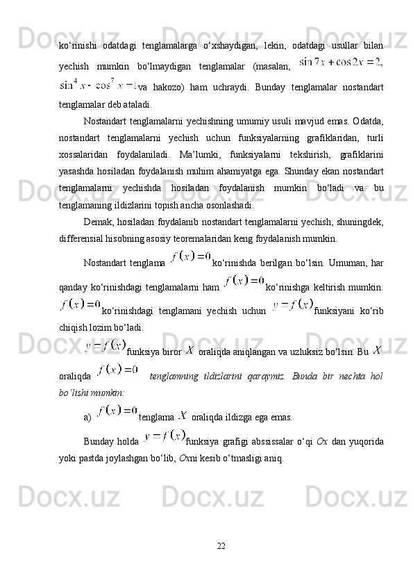 ko‘rinishi   odatdagi   tenglamalarga   o‘xshaydigan,   lekin,   odatdagi   usullar   bilan
yechish   mumkin   bo‘lmaydigan   tenglamalar   (masalan,  
va   hakozo)   ham   uchraydi.   Bunday   tenglamalar   nostandart
tenglamalar deb ataladi. 
Nostandart  tenglamalarni  yechishning umumiy usuli  mavjud emas. Odatda,
nostandart   tenglamalarni   yechish   uchun   funksiyalarning   grafiklaridan,   turli
xossalaridan   foydalaniladi.   Ma’lumki,   funksiyalarni   tekshirish,   grafiklarini
yasashda hosiladan foydalanish muhim ahamiyatga ega. Shunday ekan nostandart
tenglamalarni   yechishda   hosiladan   foydalanish   mumkin   bo‘ladi   va   bu
tenglamaning ildizlarini topish ancha osonlashadi.
Demak, hosiladan foydalanib nostandart tenglamalarni yechish, shuningdek,
differensial hisobning asosiy teoremalaridan keng foydalanish mumkin.
Nostandart   tenglama   ko‘rinishda   berilgan   bo‘lsin.   Umuman,   har
qanday  ko‘rinishdagi   tenglamalarni   ham   ko‘rinishga  keltirish  mumkin.
ko‘rinishdagi   tenglamani   yechish   uchun   funksiyani   ko‘rib
chiqish lozim bo‘ladi.
funksiya biror   oraliqda aniqlangan va uzluksiz bo‘lsin. Bu 
oraliqda       tenglamning   ildizlarini   qaraymiz.   Bunda   bir   nechta   hol
bo‘lishi mumkin: 
a) tenglama   oraliqda ildizga ega emas. 
Bunday   holda   funksiya   grafigi   abssissalar   o‘qi   Ox   dan   yuqorida
yoki pastda joylashgan bo‘lib,  Ox ni kesib o‘tmasligi aniq. 
22 