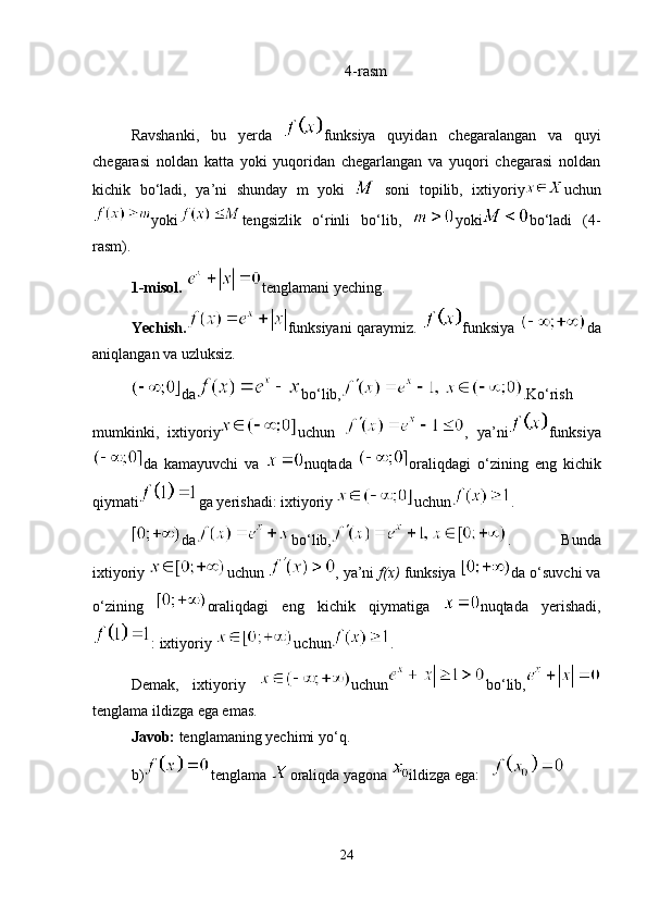 4-rasm
Ravshanki,   bu   yerda   funksiya   quyidan   chegaralangan   va   quyi
chegarasi   noldan   katta   yoki   yuqoridan   chegarlangan   va   yuqori   chegarasi   noldan
kichik   bo‘ladi,   ya’ni   shunday   m   yoki     soni   topilib,   ixtiyoriy uchun
yoki tengsizlik   o‘rinli   bo‘lib,   yoki bo‘ladi   (4-
rasm).
1-misol.  tenglamani yeching.
Yechish. funksiyani qaraymiz.   funksiya   da
aniqlangan va uzluksiz.
da bo‘lib, .Ko‘rish
mumkinki,   ixtiyoriy uchun   ,   ya’ni funksiya
da   kamayuvchi   va   nuqtada   oraliqdagi   o‘zining   eng   kichik
qiymati ga yerishadi: ixtiyoriy  uchun . 
da bo‘lib, .   Bunda
ixtiyoriy  uchun  , ya’ni  f(x)  funksiya  da o‘suvchi va
o‘zining   oraliqdagi   eng   kichik   qiymatiga   nuqtada   yerishadi,
: ixtiyoriy  uchun . 
Demak,   ixtiyoriy   uchun bo‘lib,
tenglama ildizga ega emas.
Javob:  tenglamaning yechimi yo‘q.
b) tenglama  oraliqda yagona  ildizga ega:   
24 