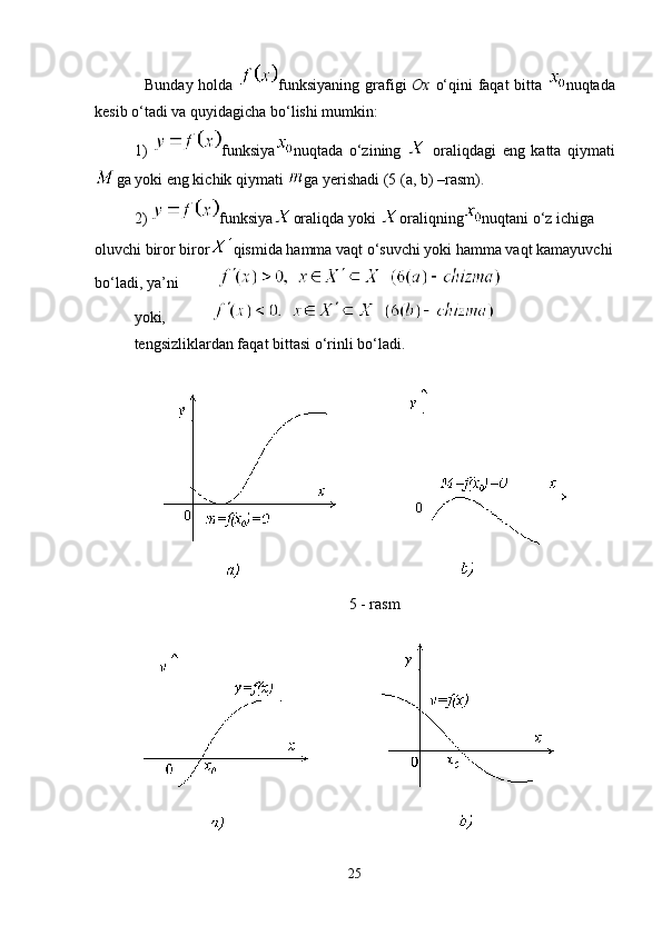    Bunday holda   funksiyaning grafigi   Ox   o‘qini faqat  bitta   nuqtada
kesib o‘tadi va quyidagicha bo‘lishi mumkin: 
1)   funksiya nuqtada   o‘zining     oraliqdagi   eng   katta   qiymati
ga yoki eng kichik qiymati  ga yerishadi (5 (a, b) –rasm). 
2)  funksiya oraliqda yoki  oraliqning nuqtani o‘z ichiga 
oluvchi biror biror qismida hamma vaqt o‘suvchi yoki hamma vaqt kamayuvchi
bo‘ladi, ya’ni          
yoki,            
tengsizliklardan faqat bittasi o‘rinli bo‘ladi.
5 - rasm
25 
