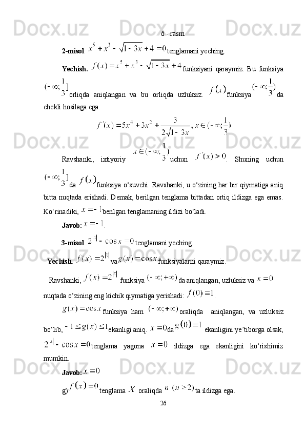 6 - rasm
2-misol .  tenglamani yeching.
Yechish.   funksiyani   qaraymiz.   Bu   funksiya
orliqda   aniqlangan   va   bu   orliqda   uzluksiz.   funksiya da
chekli hosilaga ega.
Ravshanki,   ixtiyoriy   uchun   .   Shuning   uchun
da   funksiya o‘suvchi. Ravshanki, u o‘zining har bir qiymatiga aniq
bitta nuqtada erishadi. Demak, berilgan tenglama bittadan ortiq ildizga ega emas.
Ko‘rinadiki,  berilgan tenglamaning ildizi bo‘ladi.
Javob: .
           3-misol .  tenglamani yeching. 
   Yechish .  va funksiyalarni qaraymiz.
   Ravshanki,   funksiya  da aniqlangan, uzluksiz va   
nuqtada o‘zining eng kichik qiymatiga yerishadi:  . 
funksiya   ham   oraliqda     aniqlangan,   va   uzluksiz
bo‘lib,  ekanligi aniq.  da  ekanligini ye’tiborga  olsak,
tenglama   yagona     ildizga   ega   ekanligini   ko‘rishimiz
mumkin.
Javob:
g) tenglama   oraliqda  ta ildizga ega.
26 