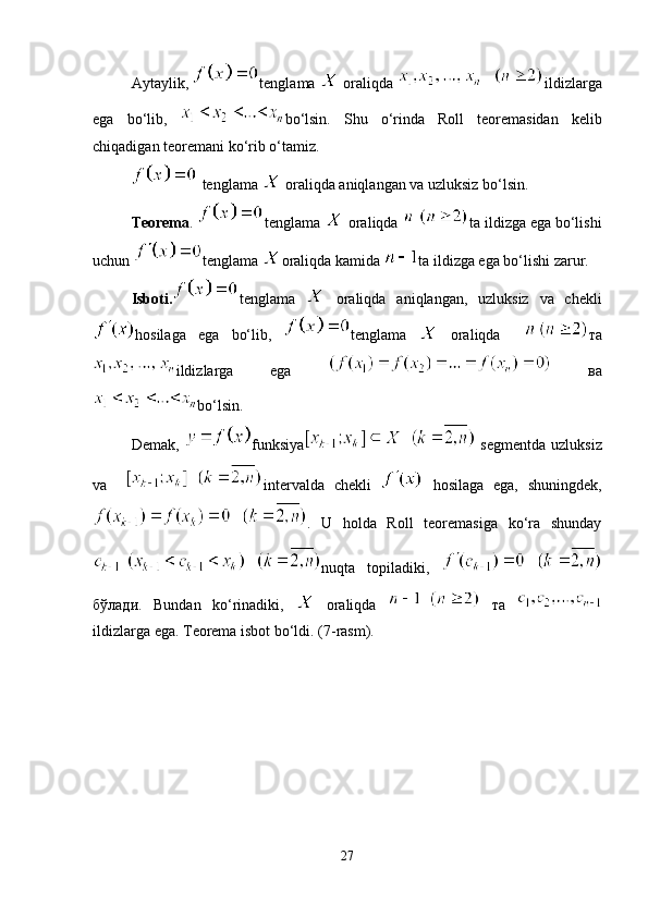 Aytaylik,  tenglama   oraliqda  ildizlarga
ega   bo‘lib,   bo‘lsin.   Shu   o‘rinda   Roll   teoremasidan   kelib
chiqadigan teoremani ko‘rib o‘tamiz.
 tenglama   oraliqda aniqlangan va uzluksiz bo‘lsin. 
Teorema .  tenglama   oraliqda  ta ildizga ega bo‘lishi
uchun  tenglama  oraliqda kamida  ta ildizga ega bo‘lishi   zarur.
Isboti. tenglama     oraliqda   aniqlangan,   uzluksiz   va   chekli
hosilaga   ega   bo‘lib,   tenglama     oraliqda     тa
ildizlarga   ega     вa
bo‘lsin. 
Demak,   funksiya   segmentda  uzluksiz
va     intervalda   chekli     hosilaga   ega,   shuningdek,
.   U   holda   Roll   teoremasiga   ko‘ra   shunday
nuqta   topiladiki,  
бўлaди.   Bundan   ko‘rinadiki,     oraliqda     тa  
ildizlarga ega. Teorema isbot bo‘ldi. (7-rasm).
27 