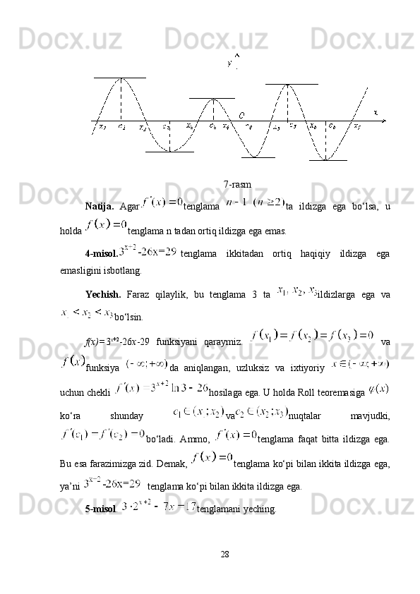 7-rasm
Natija.   Agar tenglama   ta   ildizga   ega   bo‘lsa,   u
holda  tenglama n tadan ortiq ildizga ega emas.
4-misol. tenglama   ikkitadan   ortiq   haqiqiy   ildizga   ega
emasligini isbotlang.
Yechish.   Faraz   qilaylik,   bu   tenglama   3   ta   ildizlarga   ega   va
bo‘lsin.
f(x)= 3 x +2
-26 x -29   funksiyani   qaraymiz.     va
funksiya   da   aniqlangan,   uzluksiz   va   ixtiyoriy  
uchun chekli  hosilaga ega. U holda Roll teoremasiga 
ko‘ra   shunday   va nuqtalar   mavjudki,
bo‘ladi.   Ammo,   tenglama   faqat   bitta   ildizga   ega.
Bu esa farazimizga zid. Demak,  tenglama ko‘pi bilan ikkita ildizga ega,
ya’ni   tenglama ko‘pi bilan ikkita ildizga ega.
5-misol .  tenglamani yeching. 
28 